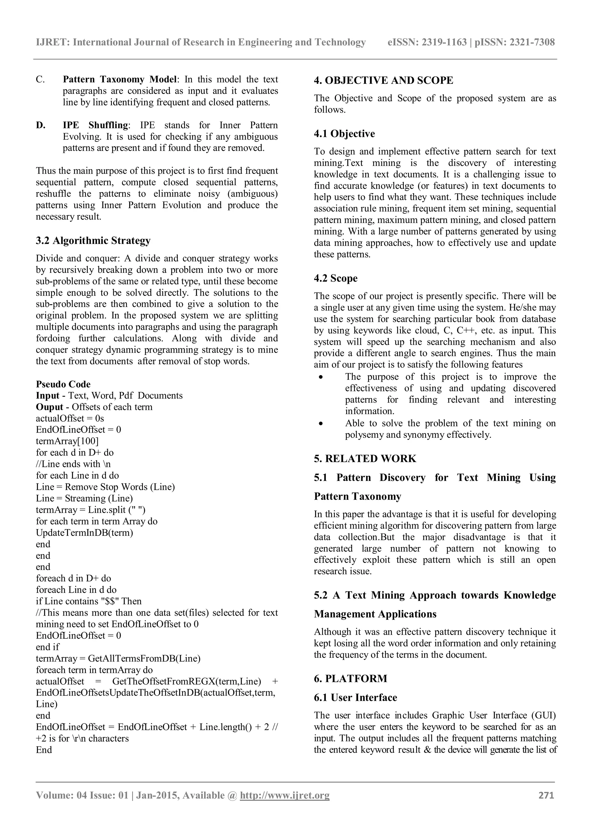 IJRET: International Journal of Research in Engineering and Technology eISSN: 2319-1163 | pISSN: 2321-7308 _______________________________________________________________________________________ Volume: 04 Issue: 01 | Jan-2015, Available @ http://www.ijret.org 271 C. Pattern Taxonomy Model: In this model the text paragraphs are considered as input and it evaluates line by line identifying frequent and closed patterns. D. IPE Shuffling: IPE stands for Inner Pattern Evolving. It is used for checking if any ambiguous patterns are present and if found they are removed. Thus the main purpose of this project is to first find frequent sequential pattern, compute closed sequential patterns, reshuffle the patterns to eliminate noisy (ambiguous) patterns using Inner Pattern Evolution and produce the necessary result. 3.2 Algorithmic Strategy Divide and conquer: A divide and conquer strategy works by recursively breaking down a problem into two or more sub-problems of the same or related type, until these become simple enough to be solved directly. The solutions to the sub-problems are then combined to give a solution to the original problem. In the proposed system we are splitting multiple documents into paragraphs and using the paragraph fordoing further calculations. Along with divide and conquer strategy dynamic programming strategy is to mine the text from documents after removal of stop words. Pseudo Code Input - Text, Word, Pdf Documents Ouput - Offsets of each term actualOffset = 0s EndOfLineOffset = 0 termArray[100] for each d in D+ do //Line ends with n for each Line in d do Line = Remove Stop Words (Line) Line = Streaming (Line) termArray = Line.split (" ") for each term in term Array do UpdateTermInDB(term) end end end foreach d in D+ do foreach Line in d do if Line contains "$$" Then //This means more than one data set(files) selected for text mining need to set EndOfLineOffset to 0 EndOfLineOffset = 0 end if termArray = GetAllTermsFromDB(Line) foreach term in termArray do actualOffset = GetTheOffsetFromREGX(term,Line) + EndOfLineOffsetsUpdateTheOffsetInDB(actualOffset,term, Line) end EndOfLineOffset = EndOfLineOffset + Line.length() + 2 // +2 is for rn characters End 4. OBJECTIVE AND SCOPE The Objective and Scope of the proposed system are as follows. 4.1 Objective To design and implement effective pattern search for text mining.Text mining is the discovery of interesting knowledge in text documents. It is a challenging issue to find accurate knowledge (or features) in text documents to help users to find what they want. These techniques include association rule mining, frequent item set mining, sequential pattern mining, maximum pattern mining, and closed pattern mining. With a large number of patterns generated by using data mining approaches, how to effectively use and update these patterns. 4.2 Scope The scope of our project is presently specific. There will be a single user at any given time using the system. He/she may use the system for searching particular book from database by using keywords like cloud, C, C++, etc. as input. This system will speed up the searching mechanism and also provide a different angle to search engines. Thus the main aim of our project is to satisfy the following features  The purpose of this project is to improve the effectiveness of using and updating discovered patterns for finding relevant and interesting information.  Able to solve the problem of the text mining on polysemy and synonymy effectively. 5. RELATED WORK 5.1 Pattern Discovery for Text Mining Using Pattern Taxonomy In this paper the advantage is that it is useful for developing efficient mining algorithm for discovering pattern from large data collection.But the major disadvantage is that it generated large number of pattern not knowing to effectively exploit these pattern which is still an open research issue. 5.2 A Text Mining Approach towards Knowledge Management Applications Although it was an effective pattern discovery technique it kept losing all the word order information and only retaining the frequency of the terms in the document. 6. PLATFORM 6.1 User Interface The user interface includes Graphic User Interface (GUI) where the user enters the keyword to be searched for as an input. The output includes all the frequent patterns matching the entered keyword result & the device will generate the list of 