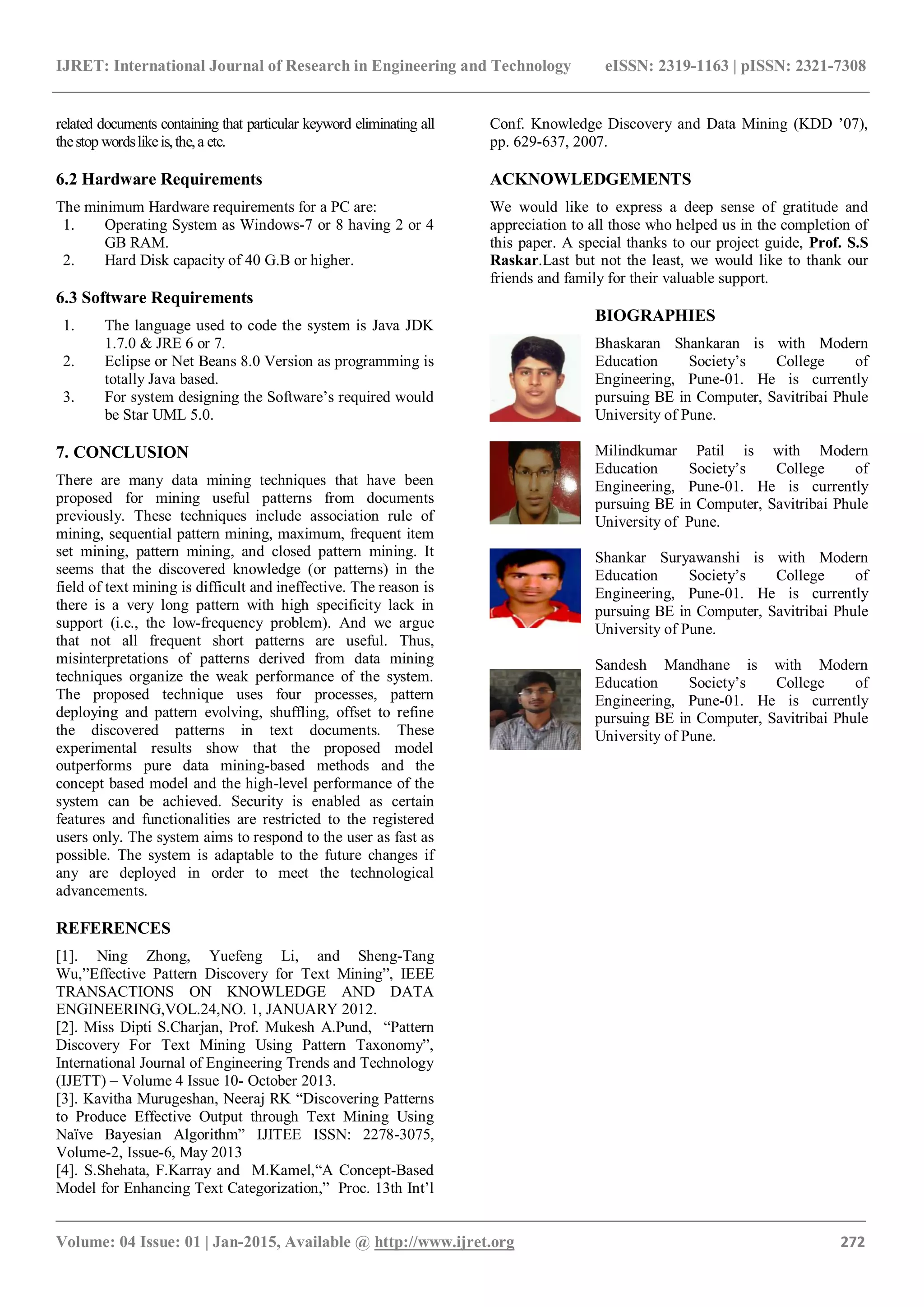 IJRET: International Journal of Research in Engineering and Technology eISSN: 2319-1163 | pISSN: 2321-7308 _______________________________________________________________________________________ Volume: 04 Issue: 01 | Jan-2015, Available @ http://www.ijret.org 272 related documents containing that particular keyword eliminating all thestop wordslikeis,the,a etc. 6.2 Hardware Requirements The minimum Hardware requirements for a PC are: 1. Operating System as Windows-7 or 8 having 2 or 4 GB RAM. 2. Hard Disk capacity of 40 G.B or higher. 6.3 Software Requirements 1. The language used to code the system is Java JDK 1.7.0 & JRE 6 or 7. 2. Eclipse or Net Beans 8.0 Version as programming is totally Java based. 3. For system designing the Software’s required would be Star UML 5.0. 7. CONCLUSION There are many data mining techniques that have been proposed for mining useful patterns from documents previously. These techniques include association rule of mining, sequential pattern mining, maximum, frequent item set mining, pattern mining, and closed pattern mining. It seems that the discovered knowledge (or patterns) in the field of text mining is difficult and ineffective. The reason is there is a very long pattern with high specificity lack in support (i.e., the low-frequency problem). And we argue that not all frequent short patterns are useful. Thus, misinterpretations of patterns derived from data mining techniques organize the weak performance of the system. The proposed technique uses four processes, pattern deploying and pattern evolving, shuffling, offset to refine the discovered patterns in text documents. These experimental results show that the proposed model outperforms pure data mining-based methods and the concept based model and the high-level performance of the system can be achieved. Security is enabled as certain features and functionalities are restricted to the registered users only. The system aims to respond to the user as fast as possible. The system is adaptable to the future changes if any are deployed in order to meet the technological advancements. REFERENCES [1]. Ning Zhong, Yuefeng Li, and Sheng-Tang Wu,”Effective Pattern Discovery for Text Mining”, IEEE TRANSACTIONS ON KNOWLEDGE AND DATA ENGINEERING,VOL.24,NO. 1, JANUARY 2012. [2]. Miss Dipti S.Charjan, Prof. Mukesh A.Pund, “Pattern Discovery For Text Mining Using Pattern Taxonomy”, International Journal of Engineering Trends and Technology (IJETT) – Volume 4 Issue 10- October 2013. [3]. Kavitha Murugeshan, Neeraj RK “Discovering Patterns to Produce Effective Output through Text Mining Using Naïve Bayesian Algorithm” IJITEE ISSN: 2278-3075, Volume-2, Issue-6, May 2013 [4]. S.Shehata, F.Karray and M.Kamel,“A Concept-Based Model for Enhancing Text Categorization,” Proc. 13th Int’l Conf. Knowledge Discovery and Data Mining (KDD ’07), pp. 629-637, 2007. ACKNOWLEDGEMENTS We would like to express a deep sense of gratitude and appreciation to all those who helped us in the completion of this paper. A special thanks to our project guide, Prof. S.S Raskar.Last but not the least, we would like to thank our friends and family for their valuable support. BIOGRAPHIES Bhaskaran Shankaran is with Modern Education Society’s College of Engineering, Pune-01. He is currently pursuing BE in Computer, Savitribai Phule University of Pune. Milindkumar Patil is with Modern Education Society’s College of Engineering, Pune-01. He is currently pursuing BE in Computer, Savitribai Phule University of Pune. Shankar Suryawanshi is with Modern Education Society’s College of Engineering, Pune-01. He is currently pursuing BE in Computer, Savitribai Phule University of Pune. Sandesh Mandhane is with Modern Education Society’s College of Engineering, Pune-01. He is currently pursuing BE in Computer, Savitribai Phule University of Pune. 
