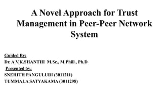 A Novel Approach for Trust
Management in Peer-Peer Network
System
Guided By:
Dr. A.V.K.SHANTHI M.Sc., M.Phill., Ph.D
Presented by:
SNEHITH PANGULURI (3011211)
TUMMALA SATYAKAMA (3011298)
 