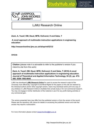 Zarei, A, Yusof, KM, Daud, MFB, Kolivand, H and Saba, T
A novel approach of multimedia instruction applications in engineering
education
http://researchonline.ljmu.ac.uk/id/eprint/5212/
Article
LJMU has developed LJMU Research Online for users to access the research output of the
University more effectively. Copyright © and Moral Rights for the papers on this site are retained by
the individual authors and/or other copyright owners. Users may download and/or print one copy of
any article(s) in LJMU Research Online to facilitate their private study or for non-commercial research.
You may not engage in further distribution of the material or use it for any profit-making activities or
any commercial gain.
The version presented here may differ from the published version or from the version of the record.
Please see the repository URL above for details on accessing the published version and note that
access may require a subscription.
For more information please contact researchonline@ljmu.ac.uk
http://researchonline.ljmu.ac.uk/
Citation (please note it is advisable to refer to the publisher’s version if you
intend to cite from this work)
Zarei, A, Yusof, KM, Daud, MFB, Kolivand, H and Saba, T (2016) A novel
approach of multimedia instruction applications in engineering education.
Journal of Theoretical and Applied Information Technology, 93 (2). pp. 472-
486. ISSN 1992-8645
LJMU Research Online
 