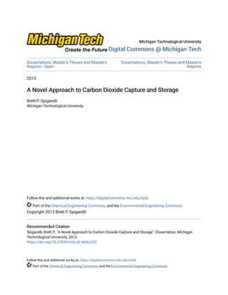 Michigan Technological University
Michigan Technological University
Digital Commons @ Michigan Tech
Digital Commons @ Michigan Tech
Dissertations, Master's Theses and Master's
Reports - Open
Dissertations, Master's Theses and Master's
Reports
2013
A Novel Approach to Carbon Dioxide Capture and Storage
A Novel Approach to Carbon Dioxide Capture and Storage
Brett P. Spigarelli
Michigan Technological University
Follow this and additional works at: https://digitalcommons.mtu.edu/etds
Part of the Chemical Engineering Commons, and the Environmental Engineering Commons
Copyright 2013 Brett P. Spigarelli
Recommended Citation
Recommended Citation
Spigarelli, Brett P., "A Novel Approach to Carbon Dioxide Capture and Storage", Dissertation, Michigan
Technological University, 2013.
https://doi.org/10.37099/mtu.dc.etds/633
Follow this and additional works at: https://digitalcommons.mtu.edu/etds
Part of the Chemical Engineering Commons, and the Environmental Engineering Commons
 
