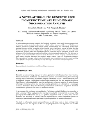 Signal & Image Processing : An International Journal (SIPIJ) Vol.5, No.1, February 2014
DOI : 10.5121/sipij.2014.5104 41
A NOVEL APPROACH TO GENERATE FACE
BIOMETRIC TEMPLATE USING BINARY
DISCRIMINATING ANALYSIS
Shraddha S. Shinde1
and Prof. Anagha P. Khedkar2
1
P.G. Student, Department of Computer Engineering, MCERC, Nashik (M.S.), India.
2
Associate Professor, Department of Computer Engineering,
MCERC, Nashik (M.S.), India
ABSTRACT
In identity management system, commonly used biometric recognition system needs attention towards issue
of biometric template protection as far as more reliable solution is concerned. In view of this biometric
template protection algorithm should satisfy security, discriminability and cancelability. As no single
template protection method is capable of satisfying the basic requirements, a novel technique for face
biometric template generation and protection is proposed. The novel approach is proposed to provide
security and accuracy in new user enrolment as well as verification process. This novel technique takes
advantage of both the hybrid approach and the binary discriminant analysis algorithm. This algorithm is
designed on the basis of random projection, binary discriminant analysis and fuzzy commitment scheme.
Three publicly available benchmark face databases (FERET, FRGC, CMU-PIE) are used for evaluation.
The proposed novel technique enhances the discriminability and recognition accuracy in terms of matching
score of the face images and provides high security. This paper discusses the corresponding results.
KEYWORDS
Cancelability, discriminability, revocability and fuzzy commitment
1. INTRODUCTION
Biometric systems are being deployed in various applications including travel and transportation,
financial institutions, health care, law enforcement agencies and border crossing, thus enhancing
security and discriminability of biometric template. The human face is a feature that can be used
by biometric systems. Human face recognition by analyzing the size and position of different
facial features is being pushed for use at several airports to increase security. In spite of many
advantages, biometric systems like any other security applications are vulnerable to a wide range
of attacks. Table no 1 shows list of various possible attacks on biometric recognition. An attack
on a biometric system can take place for three main reasons:
A person may wish to disguise his own identity. For instance, an individual/terrorist attempting to
enter a country without legal permission may try to modify his biometric trait or conceal it by
placing an artificial biometric trait (e.g. a synthetic fingerprint, mask, or contact lens) over his
biometric trait. Recently, in January 2009, the Japanese border control fingerprint system was
deceived by a woman who used tape-made artificial fingerprints on her true fingerprints.
An attack on a biometric system can occur because an individual wants to attain privileges that
another person has. The impostor, in this case, may forge biometric trait of genuine user in order
 