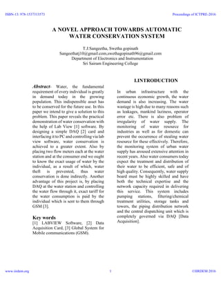 A NOVEL APPROACH TOWARDS AUTOMATIC
WATER CONSERVATION SYSTEM
T.J.Sangeetha, Swetha gopinath
Sangeethatj10@gmail.com,swethagopinath96@gmail.com
Department of Electronics and Instrumentation
Sri Sairam Engineering College
Abstract- Water, the fundamental
requirement of every individual is greatly
in demand today in the growing
population. This indispensible asset has
to be conserved for the future use. In this
paper we intend to give a solution to this
problem. This paper reveals the practical
demonstration of water conservation with
the help of Lab View [1] software. By
designing a simple DAQ [2] card and
interfacing it to PC and controlling via lab
view software, water conservation is
achieved to a greater extent. Also by
placing two flow meters each at the water
station and at the consumer end we ought
to know the exact usage of water by the
individual, as a result of which, water
theft is prevented, thus water
conservation is done indirectly. Another
advantage of this project is, by placing
DAQ at the water station and controlling
the water flow through it, exact tariff for
the water consumption is paid by the
individual which is sent to them through
GSM [3].
Key words
[1] LABVIEW Software, [2] Data
Acquisition Card, [3] Global System for
Mobile communications (GSM).
I.INTRODUCTION
In urban infrastructure with the
continuous economic growth, the water
demand is also increasing. The water
wastage is high due to many reasons such
as leakages, mankind laziness, operator
error etc. There is also problem of
irregularity of water supply. The
monitoring of water resource for
industries as well as for domestic can
prevent the occurrence of stealing water
resource for these effectively. Therefore,
the monitoring system of urban water
supply has aroused extensive attention in
recent years. Also water consumers today
expect the treatment and distribution of
their water to be efficient, safe and of
high quality. Consequently, water supply
board must be highly skilled and have
both the technical expertise and the
network capacity required in delivering
this service. This system includes
pumping stations, filtering/chemical
treatment utilities, storage tanks and
towers, the piping distribution network
and the central dispatching unit which is
completely governed via DAQ [Data
Acquisition].
ISBN-13: 978-1537313573
www.iirdem.org
Proceedings of ICTPRE-2016
©IIRDEM 20161
 