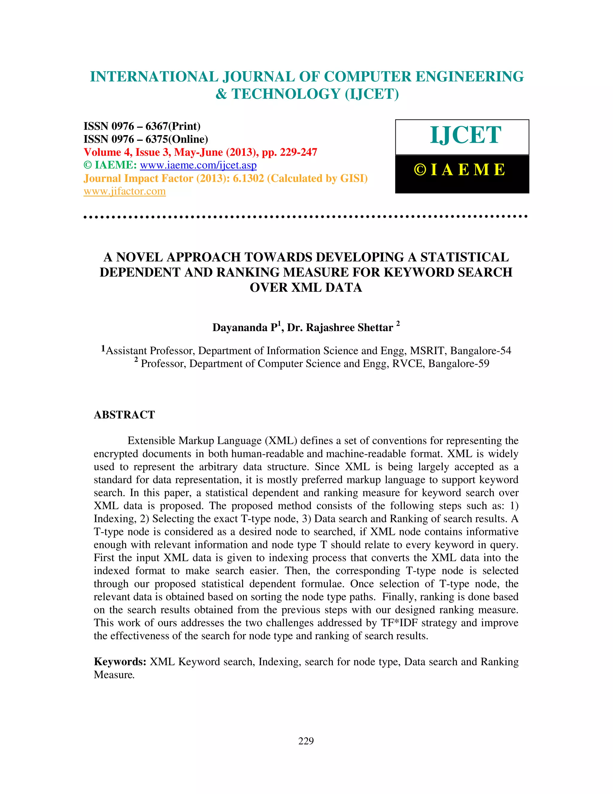 International Journal of Computer Engineering and Technology (IJCET), ISSN 0976-
6367(Print), ISSN 0976 – 6375(Online) Volume 4, Issue 3, May – June (2013), © IAEME
229
A NOVEL APPROACH TOWARDS DEVELOPING A STATISTICAL
DEPENDENT AND RANKING MEASURE FOR KEYWORD SEARCH
OVER XML DATA
Dayananda P1
, Dr. Rajashree Shettar 2
1Assistant Professor, Department of Information Science and Engg, MSRIT, Bangalore-54
2
Professor, Department of Computer Science and Engg, RVCE, Bangalore-59
ABSTRACT
Extensible Markup Language (XML) defines a set of conventions for representing the
encrypted documents in both human-readable and machine-readable format. XML is widely
used to represent the arbitrary data structure. Since XML is being largely accepted as a
standard for data representation, it is mostly preferred markup language to support keyword
search. In this paper, a statistical dependent and ranking measure for keyword search over
XML data is proposed. The proposed method consists of the following steps such as: 1)
Indexing, 2) Selecting the exact T-type node, 3) Data search and Ranking of search results. A
T-type node is considered as a desired node to searched, if XML node contains informative
enough with relevant information and node type T should relate to every keyword in query.
First the input XML data is given to indexing process that converts the XML data into the
indexed format to make search easier. Then, the corresponding T-type node is selected
through our proposed statistical dependent formulae. Once selection of T-type node, the
relevant data is obtained based on sorting the node type paths. Finally, ranking is done based
on the search results obtained from the previous steps with our designed ranking measure.
This work of ours addresses the two challenges addressed by TF*IDF strategy and improve
the effectiveness of the search for node type and ranking of search results.
Keywords: XML Keyword search, Indexing, search for node type, Data search and Ranking
Measure.
INTERNATIONAL JOURNAL OF COMPUTER ENGINEERING
& TECHNOLOGY (IJCET)
ISSN 0976 – 6367(Print)
ISSN 0976 – 6375(Online)
Volume 4, Issue 3, May-June (2013), pp. 229-247
© IAEME: www.iaeme.com/ijcet.asp
Journal Impact Factor (2013): 6.1302 (Calculated by GISI)
www.jifactor.com
IJCET
© I A E M E
 