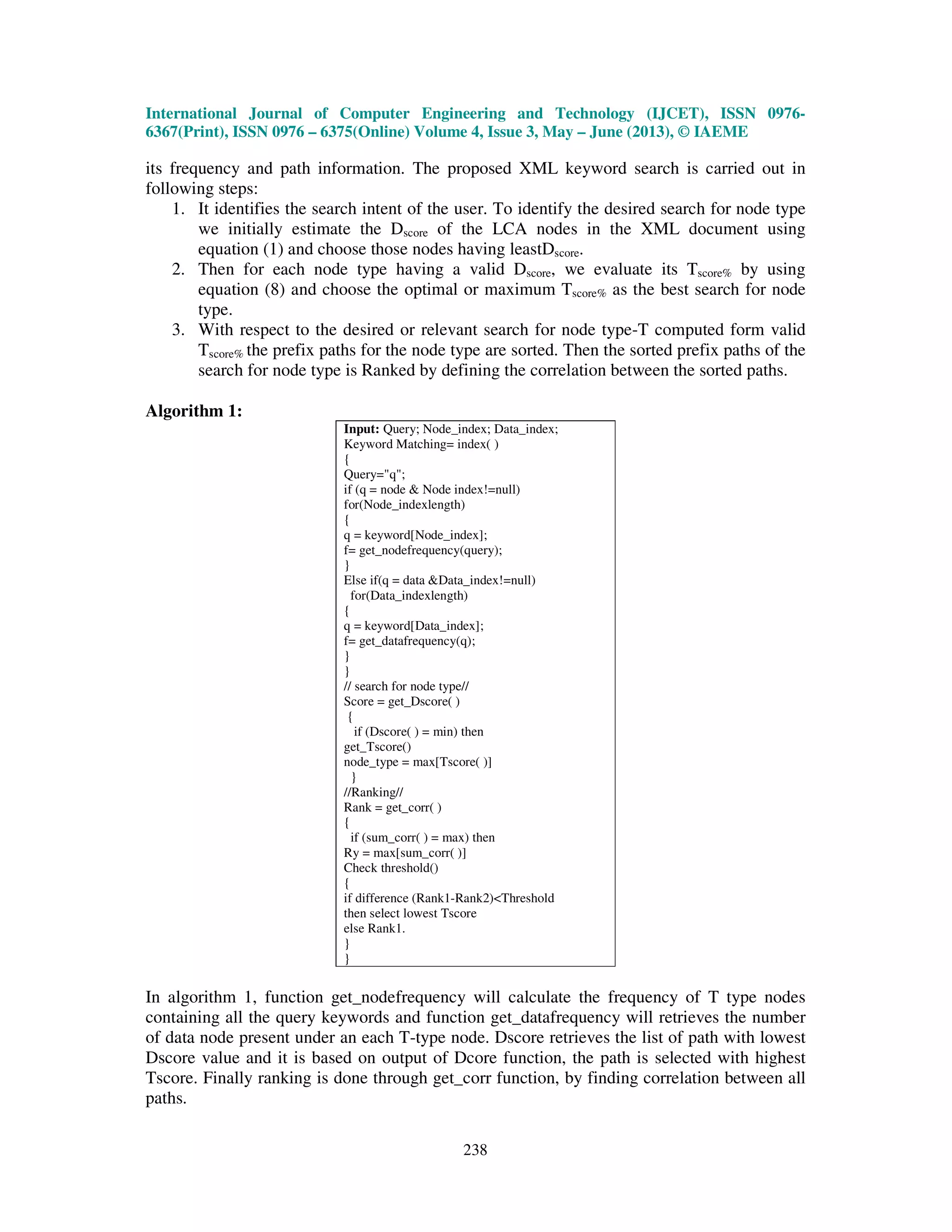 International Journal of Computer Engineering and Technology (IJCET), ISSN 0976-
6367(Print), ISSN 0976 – 6375(Online) Volume 4, Issue 3, May – June (2013), © IAEME
238
its frequency and path information. The proposed XML keyword search is carried out in
following steps:
1. It identifies the search intent of the user. To identify the desired search for node type
we initially estimate the Dscore of the LCA nodes in the XML document using
equation (1) and choose those nodes having leastDscore.
2. Then for each node type having a valid Dscore, we evaluate its Tscore% by using
equation (8) and choose the optimal or maximum Tscore% as the best search for node
type.
3. With respect to the desired or relevant search for node type-T computed form valid
Tscore% the prefix paths for the node type are sorted. Then the sorted prefix paths of the
search for node type is Ranked by defining the correlation between the sorted paths.
Algorithm 1:
Input: Query; Node_index; Data_index;
Keyword Matching= index( )
{
Query="q";
if (q = node & Node index!=null)
for(Node_indexlength)
{
q = keyword[Node_index];
f= get_nodefrequency(query);
}
Else if(q = data &Data_index!=null)
for(Data_indexlength)
{
q = keyword[Data_index];
f= get_datafrequency(q);
}
}
// search for node type//
Score = get_Dscore( )
{
if (Dscore( ) = min) then
get_Tscore()
node_type = max[Tscore( )]
}
//Ranking//
Rank = get_corr( )
{
if (sum_corr( ) = max) then
Ry = max[sum_corr( )]
Check threshold()
{
if difference (Rank1-Rank2)<Threshold
then select lowest Tscore
else Rank1.
}
}
In algorithm 1, function get_nodefrequency will calculate the frequency of T type nodes
containing all the query keywords and function get_datafrequency will retrieves the number
of data node present under an each T-type node. Dscore retrieves the list of path with lowest
Dscore value and it is based on output of Dcore function, the path is selected with highest
Tscore. Finally ranking is done through get_corr function, by finding correlation between all
paths.
 