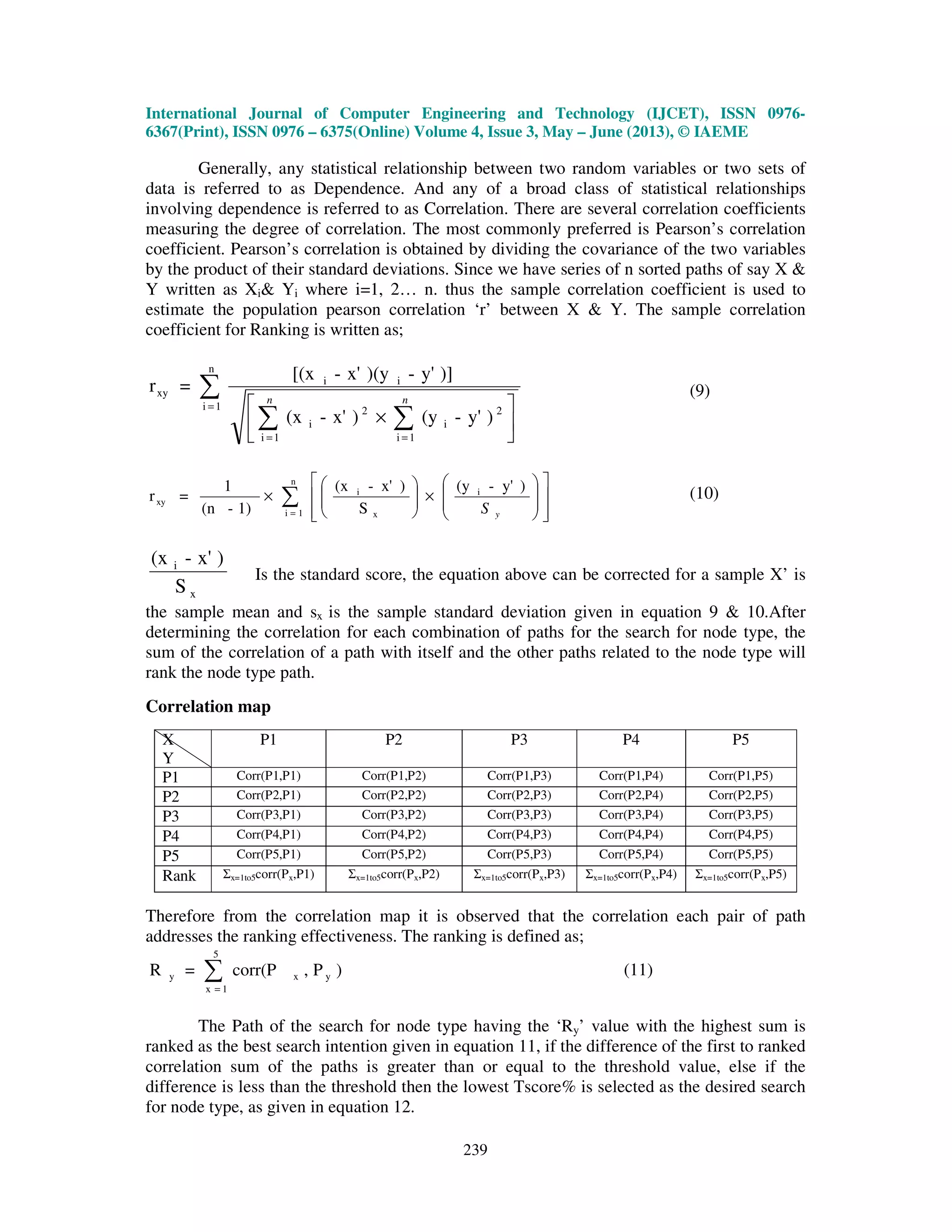 International Journal of Computer Engineering and Technology (IJCET), ISSN 0976-
6367(Print), ISSN 0976 – 6375(Online) Volume 4, Issue 3, May – June (2013), © IAEME
239
Generally, any statistical relationship between two random variables or two sets of
data is referred to as Dependence. And any of a broad class of statistical relationships
involving dependence is referred to as Correlation. There are several correlation coefficients
measuring the degree of correlation. The most commonly preferred is Pearson’s correlation
coefficient. Pearson’s correlation is obtained by dividing the covariance of the two variables
by the product of their standard deviations. Since we have series of n sorted paths of say X &
Y written as Xi& Yi where i=1, 2… n. thus the sample correlation coefficient is used to
estimate the population pearson correlation ‘r’ between X & Y. The sample correlation
coefficient for Ranking is written as;
∑
∑ ∑
=
= =






×
n
1i
1i 1i
2
i
2
i
ii
xy
)y'-(y)x'-(x
)]y'-)(yx'-[(x
=r
n n
(9)
∑= 















×





×
n
1i
i
x
i
xy
)y'-(y
S
)x'-(x
1)-(n
1
=r
yS
(10)
x
i
S
)x'-(x
Is the standard score, the equation above can be corrected for a sample X’ is
the sample mean and sx is the sample standard deviation given in equation 9 & 10.After
determining the correlation for each combination of paths for the search for node type, the
sum of the correlation of a path with itself and the other paths related to the node type will
rank the node type path.
Correlation map
X
Y
P1 P2 P3 P4 P5
P1 Corr(P1,P1) Corr(P1,P2) Corr(P1,P3) Corr(P1,P4) Corr(P1,P5)
P2 Corr(P2,P1) Corr(P2,P2) Corr(P2,P3) Corr(P2,P4) Corr(P2,P5)
P3 Corr(P3,P1) Corr(P3,P2) Corr(P3,P3) Corr(P3,P4) Corr(P3,P5)
P4 Corr(P4,P1) Corr(P4,P2) Corr(P4,P3) Corr(P4,P4) Corr(P4,P5)
P5 Corr(P5,P1) Corr(P5,P2) Corr(P5,P3) Corr(P5,P4) Corr(P5,P5)
Rank Σx=1to5corr(Px,P1) Σx=1to5corr(Px,P2) Σx=1to5corr(Px,P3) Σx=1to5corr(Px,P4) Σx=1to5corr(Px,P5)
Therefore from the correlation map it is observed that the correlation each pair of path
addresses the ranking effectiveness. The ranking is defined as;
∑=
5
1x
yxy )P,corr(P=R (11)
The Path of the search for node type having the ‘Ry’ value with the highest sum is
ranked as the best search intention given in equation 11, if the difference of the first to ranked
correlation sum of the paths is greater than or equal to the threshold value, else if the
difference is less than the threshold then the lowest Tscore% is selected as the desired search
for node type, as given in equation 12.
 