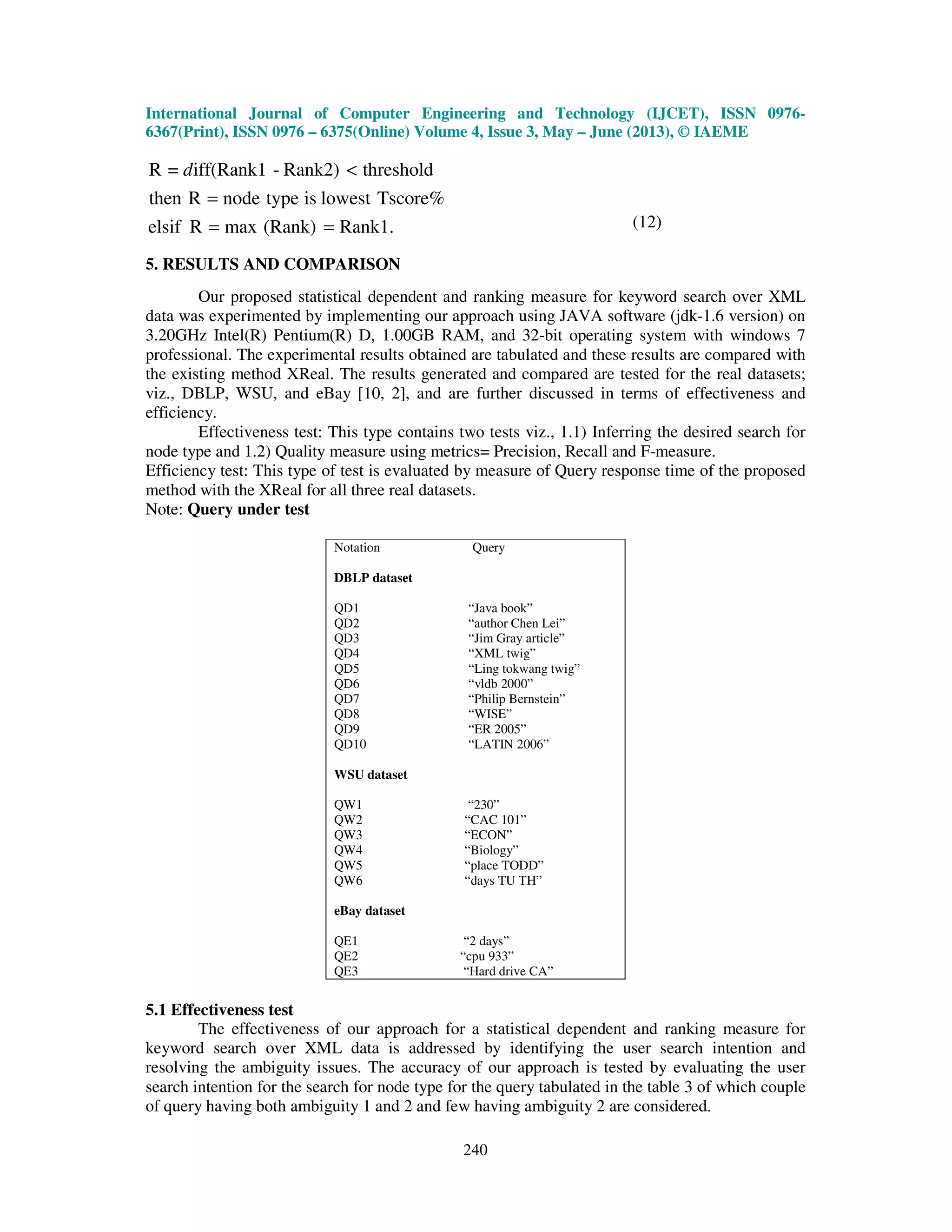 International Journal of Computer Engineering and Technology (IJCET), ISSN 0976-
6367(Print), ISSN 0976 – 6375(Online) Volume 4, Issue 3, May – June (2013), © IAEME
240
Rank1.(Rank)maxRelsif
Tscore%lowestistypenodeRthen
thresholdRank2)-iff(Rank1=R
==
=
<d
(12)
5. RESULTS AND COMPARISON
Our proposed statistical dependent and ranking measure for keyword search over XML
data was experimented by implementing our approach using JAVA software (jdk-1.6 version) on
3.20GHz Intel(R) Pentium(R) D, 1.00GB RAM, and 32-bit operating system with windows 7
professional. The experimental results obtained are tabulated and these results are compared with
the existing method XReal. The results generated and compared are tested for the real datasets;
viz., DBLP, WSU, and eBay [10, 2], and are further discussed in terms of effectiveness and
efficiency.
Effectiveness test: This type contains two tests viz., 1.1) Inferring the desired search for
node type and 1.2) Quality measure using metrics= Precision, Recall and F-measure.
Efficiency test: This type of test is evaluated by measure of Query response time of the proposed
method with the XReal for all three real datasets.
Note: Query under test
Notation Query
DBLP dataset
QD1 “Java book”
QD2 “author Chen Lei”
QD3 “Jim Gray article”
QD4 “XML twig”
QD5 “Ling tokwang twig”
QD6 “vldb 2000”
QD7 “Philip Bernstein”
QD8 “WISE”
QD9 “ER 2005”
QD10 “LATIN 2006”
WSU dataset
QW1 “230”
QW2 “CAC 101”
QW3 “ECON”
QW4 “Biology”
QW5 “place TODD”
QW6 “days TU TH”
eBay dataset
QE1 “2 days”
QE2 “cpu 933”
QE3 “Hard drive CA”
5.1 Effectiveness test
The effectiveness of our approach for a statistical dependent and ranking measure for
keyword search over XML data is addressed by identifying the user search intention and
resolving the ambiguity issues. The accuracy of our approach is tested by evaluating the user
search intention for the search for node type for the query tabulated in the table 3 of which couple
of query having both ambiguity 1 and 2 and few having ambiguity 2 are considered.
 