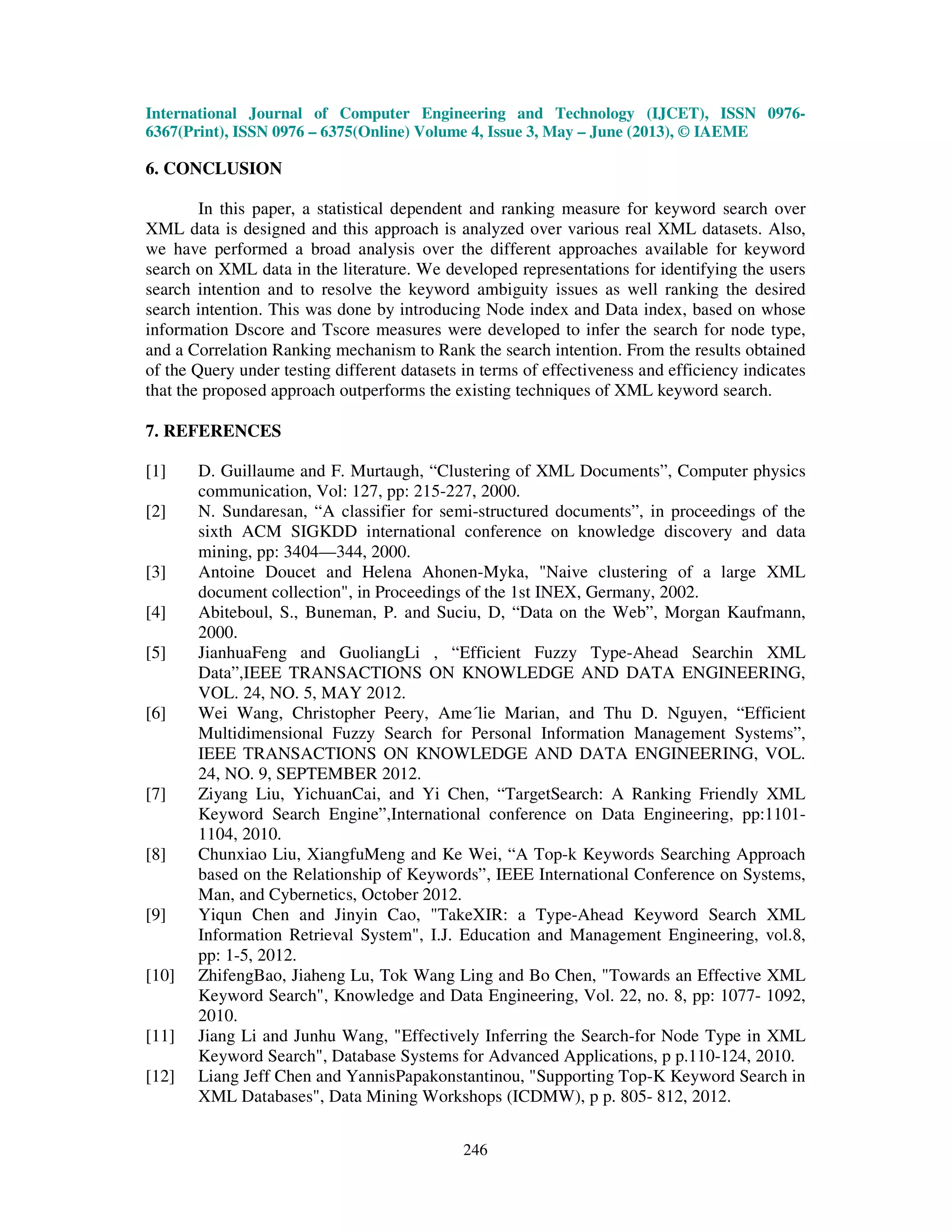 International Journal of Computer Engineering and Technology (IJCET), ISSN 0976-
6367(Print), ISSN 0976 – 6375(Online) Volume 4, Issue 3, May – June (2013), © IAEME
246
6. CONCLUSION
In this paper, a statistical dependent and ranking measure for keyword search over
XML data is designed and this approach is analyzed over various real XML datasets. Also,
we have performed a broad analysis over the different approaches available for keyword
search on XML data in the literature. We developed representations for identifying the users
search intention and to resolve the keyword ambiguity issues as well ranking the desired
search intention. This was done by introducing Node index and Data index, based on whose
information Dscore and Tscore measures were developed to infer the search for node type,
and a Correlation Ranking mechanism to Rank the search intention. From the results obtained
of the Query under testing different datasets in terms of effectiveness and efficiency indicates
that the proposed approach outperforms the existing techniques of XML keyword search.
7. REFERENCES
[1] D. Guillaume and F. Murtaugh, “Clustering of XML Documents”, Computer physics
communication, Vol: 127, pp: 215-227, 2000.
[2] N. Sundaresan, “A classifier for semi-structured documents”, in proceedings of the
sixth ACM SIGKDD international conference on knowledge discovery and data
mining, pp: 3404—344, 2000.
[3] Antoine Doucet and Helena Ahonen-Myka, "Naive clustering of a large XML
document collection", in Proceedings of the 1st INEX, Germany, 2002.
[4] Abiteboul, S., Buneman, P. and Suciu, D, “Data on the Web”, Morgan Kaufmann,
2000.
[5] JianhuaFeng and GuoliangLi , “Efficient Fuzzy Type-Ahead Searchin XML
Data”,IEEE TRANSACTIONS ON KNOWLEDGE AND DATA ENGINEERING,
VOL. 24, NO. 5, MAY 2012.
[6] Wei Wang, Christopher Peery, Ame´lie Marian, and Thu D. Nguyen, “Efficient
Multidimensional Fuzzy Search for Personal Information Management Systems”,
IEEE TRANSACTIONS ON KNOWLEDGE AND DATA ENGINEERING, VOL.
24, NO. 9, SEPTEMBER 2012.
[7] Ziyang Liu, YichuanCai, and Yi Chen, “TargetSearch: A Ranking Friendly XML
Keyword Search Engine”,International conference on Data Engineering, pp:1101-
1104, 2010.
[8] Chunxiao Liu, XiangfuMeng and Ke Wei, “A Top-k Keywords Searching Approach
based on the Relationship of Keywords”, IEEE International Conference on Systems,
Man, and Cybernetics, October 2012.
[9] Yiqun Chen and Jinyin Cao, "TakeXIR: a Type-Ahead Keyword Search XML
Information Retrieval System", I.J. Education and Management Engineering, vol.8,
pp: 1-5, 2012.
[10] ZhifengBao, Jiaheng Lu, Tok Wang Ling and Bo Chen, "Towards an Effective XML
Keyword Search", Knowledge and Data Engineering, Vol. 22, no. 8, pp: 1077- 1092,
2010.
[11] Jiang Li and Junhu Wang, "Effectively Inferring the Search-for Node Type in XML
Keyword Search", Database Systems for Advanced Applications, p p.110-124, 2010.
[12] Liang Jeff Chen and YannisPapakonstantinou, "Supporting Top-K Keyword Search in
XML Databases", Data Mining Workshops (ICDMW), p p. 805- 812, 2012.
 