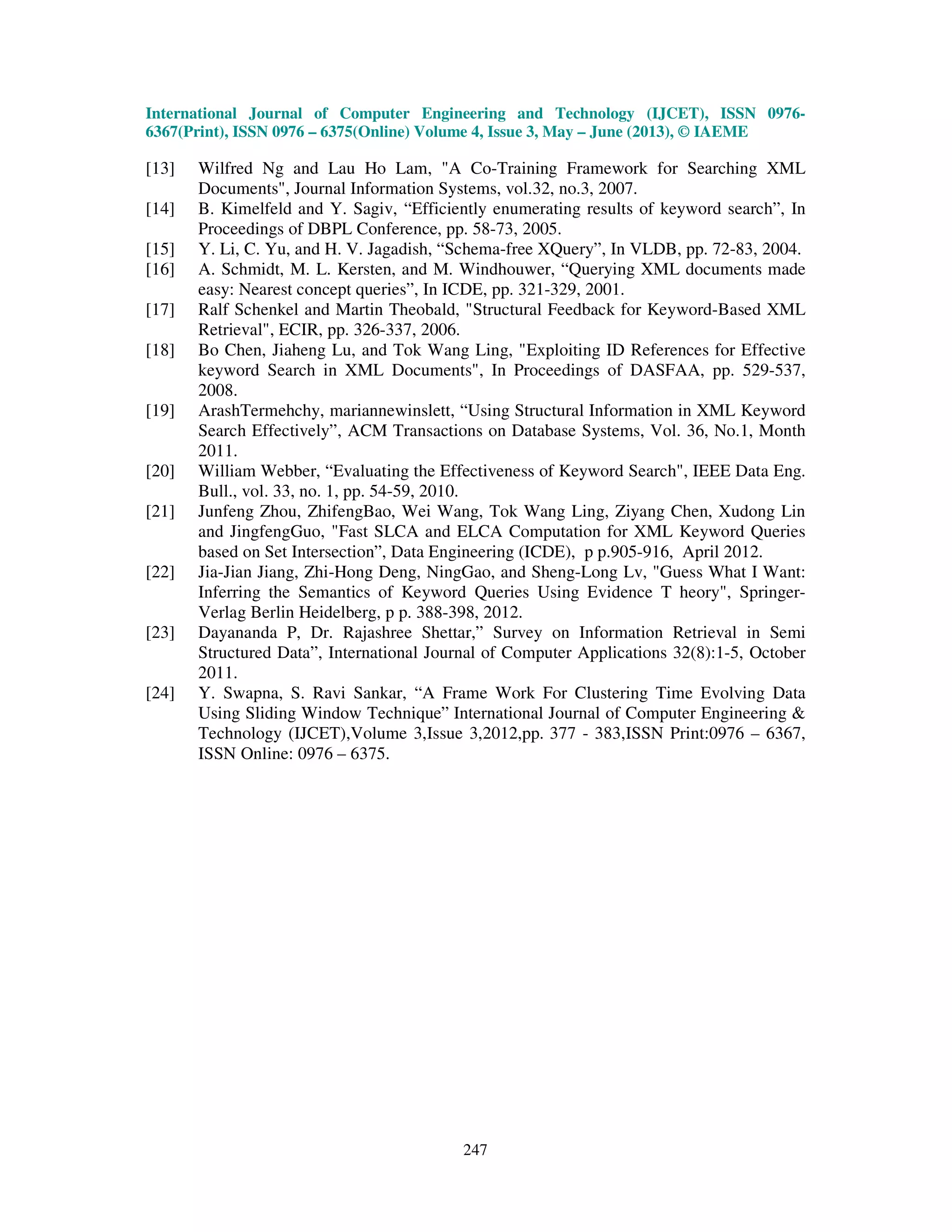 International Journal of Computer Engineering and Technology (IJCET), ISSN 0976-
6367(Print), ISSN 0976 – 6375(Online) Volume 4, Issue 3, May – June (2013), © IAEME
247
[13] Wilfred Ng and Lau Ho Lam, "A Co-Training Framework for Searching XML
Documents", Journal Information Systems, vol.32, no.3, 2007.
[14] B. Kimelfeld and Y. Sagiv, “Efficiently enumerating results of keyword search”, In
Proceedings of DBPL Conference, pp. 58-73, 2005.
[15] Y. Li, C. Yu, and H. V. Jagadish, “Schema-free XQuery”, In VLDB, pp. 72-83, 2004.
[16] A. Schmidt, M. L. Kersten, and M. Windhouwer, “Querying XML documents made
easy: Nearest concept queries”, In ICDE, pp. 321-329, 2001.
[17] Ralf Schenkel and Martin Theobald, "Structural Feedback for Keyword-Based XML
Retrieval", ECIR, pp. 326-337, 2006.
[18] Bo Chen, Jiaheng Lu, and Tok Wang Ling, "Exploiting ID References for Effective
keyword Search in XML Documents", In Proceedings of DASFAA, pp. 529-537,
2008.
[19] ArashTermehchy, mariannewinslett, “Using Structural Information in XML Keyword
Search Effectively”, ACM Transactions on Database Systems, Vol. 36, No.1, Month
2011.
[20] William Webber, “Evaluating the Effectiveness of Keyword Search", IEEE Data Eng.
Bull., vol. 33, no. 1, pp. 54-59, 2010.
[21] Junfeng Zhou, ZhifengBao, Wei Wang, Tok Wang Ling, Ziyang Chen, Xudong Lin
and JingfengGuo, "Fast SLCA and ELCA Computation for XML Keyword Queries
based on Set Intersection”, Data Engineering (ICDE), p p.905-916, April 2012.
[22] Jia-Jian Jiang, Zhi-Hong Deng, NingGao, and Sheng-Long Lv, "Guess What I Want:
Inferring the Semantics of Keyword Queries Using Evidence T heory", Springer-
Verlag Berlin Heidelberg, p p. 388-398, 2012.
[23] Dayananda P, Dr. Rajashree Shettar,” Survey on Information Retrieval in Semi
Structured Data”, International Journal of Computer Applications 32(8):1-5, October
2011.
[24] Y. Swapna, S. Ravi Sankar, “A Frame Work For Clustering Time Evolving Data
Using Sliding Window Technique” International Journal of Computer Engineering &
Technology (IJCET),Volume 3,Issue 3,2012,pp. 377 - 383,ISSN Print:0976 – 6367,
ISSN Online: 0976 – 6375.
 