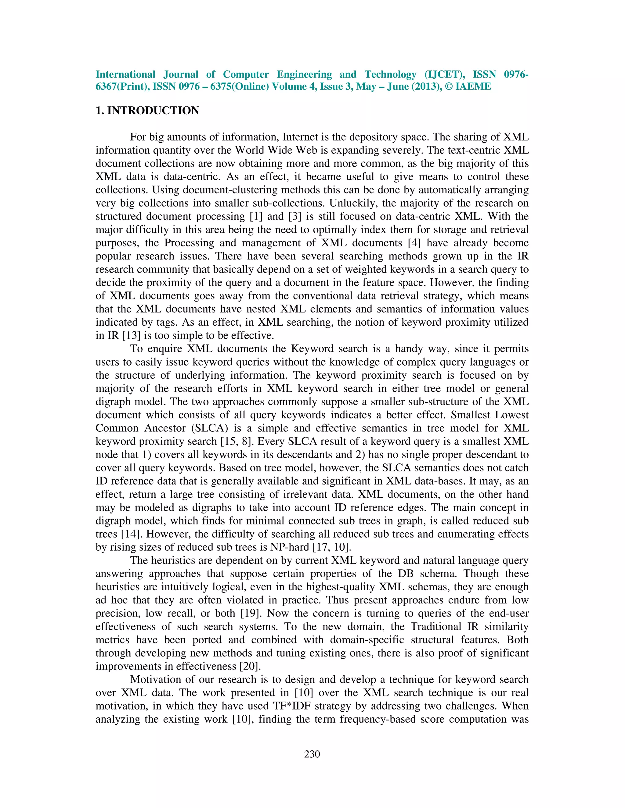 International Journal of Computer Engineering and Technology (IJCET), ISSN 0976-
6367(Print), ISSN 0976 – 6375(Online) Volume 4, Issue 3, May – June (2013), © IAEME
230
1. INTRODUCTION
For big amounts of information, Internet is the depository space. The sharing of XML
information quantity over the World Wide Web is expanding severely. The text-centric XML
document collections are now obtaining more and more common, as the big majority of this
XML data is data-centric. As an effect, it became useful to give means to control these
collections. Using document-clustering methods this can be done by automatically arranging
very big collections into smaller sub-collections. Unluckily, the majority of the research on
structured document processing [1] and [3] is still focused on data-centric XML. With the
major difficulty in this area being the need to optimally index them for storage and retrieval
purposes, the Processing and management of XML documents [4] have already become
popular research issues. There have been several searching methods grown up in the IR
research community that basically depend on a set of weighted keywords in a search query to
decide the proximity of the query and a document in the feature space. However, the finding
of XML documents goes away from the conventional data retrieval strategy, which means
that the XML documents have nested XML elements and semantics of information values
indicated by tags. As an effect, in XML searching, the notion of keyword proximity utilized
in IR [13] is too simple to be effective.
To enquire XML documents the Keyword search is a handy way, since it permits
users to easily issue keyword queries without the knowledge of complex query languages or
the structure of underlying information. The keyword proximity search is focused on by
majority of the research efforts in XML keyword search in either tree model or general
digraph model. The two approaches commonly suppose a smaller sub-structure of the XML
document which consists of all query keywords indicates a better effect. Smallest Lowest
Common Ancestor (SLCA) is a simple and effective semantics in tree model for XML
keyword proximity search [15, 8]. Every SLCA result of a keyword query is a smallest XML
node that 1) covers all keywords in its descendants and 2) has no single proper descendant to
cover all query keywords. Based on tree model, however, the SLCA semantics does not catch
ID reference data that is generally available and significant in XML data-bases. It may, as an
effect, return a large tree consisting of irrelevant data. XML documents, on the other hand
may be modeled as digraphs to take into account ID reference edges. The main concept in
digraph model, which finds for minimal connected sub trees in graph, is called reduced sub
trees [14]. However, the difficulty of searching all reduced sub trees and enumerating effects
by rising sizes of reduced sub trees is NP-hard [17, 10].
The heuristics are dependent on by current XML keyword and natural language query
answering approaches that suppose certain properties of the DB schema. Though these
heuristics are intuitively logical, even in the highest-quality XML schemas, they are enough
ad hoc that they are often violated in practice. Thus present approaches endure from low
precision, low recall, or both [19]. Now the concern is turning to queries of the end-user
effectiveness of such search systems. To the new domain, the Traditional IR similarity
metrics have been ported and combined with domain-specific structural features. Both
through developing new methods and tuning existing ones, there is also proof of significant
improvements in effectiveness [20].
Motivation of our research is to design and develop a technique for keyword search
over XML data. The work presented in [10] over the XML search technique is our real
motivation, in which they have used TF*IDF strategy by addressing two challenges. When
analyzing the existing work [10], finding the term frequency-based score computation was
 