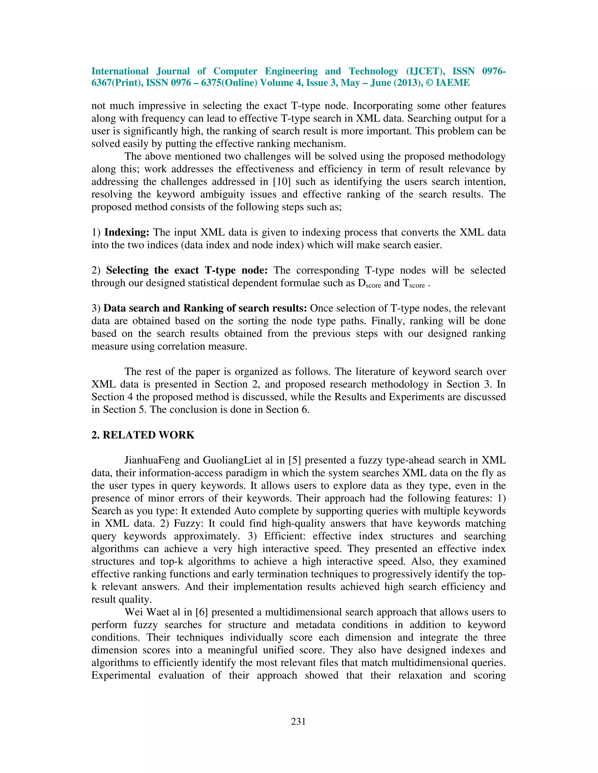 International Journal of Computer Engineering and Technology (IJCET), ISSN 0976-
6367(Print), ISSN 0976 – 6375(Online) Volume 4, Issue 3, May – June (2013), © IAEME
231
not much impressive in selecting the exact T-type node. Incorporating some other features
along with frequency can lead to effective T-type search in XML data. Searching output for a
user is significantly high, the ranking of search result is more important. This problem can be
solved easily by putting the effective ranking mechanism.
The above mentioned two challenges will be solved using the proposed methodology
along this; work addresses the effectiveness and efficiency in term of result relevance by
addressing the challenges addressed in [10] such as identifying the users search intention,
resolving the keyword ambiguity issues and effective ranking of the search results. The
proposed method consists of the following steps such as;
1) Indexing: The input XML data is given to indexing process that converts the XML data
into the two indices (data index and node index) which will make search easier.
2) Selecting the exact T-type node: The corresponding T-type nodes will be selected
through our designed statistical dependent formulae such as Dscore and Tscore .
3) Data search and Ranking of search results: Once selection of T-type nodes, the relevant
data are obtained based on the sorting the node type paths. Finally, ranking will be done
based on the search results obtained from the previous steps with our designed ranking
measure using correlation measure.
The rest of the paper is organized as follows. The literature of keyword search over
XML data is presented in Section 2, and proposed research methodology in Section 3. In
Section 4 the proposed method is discussed, while the Results and Experiments are discussed
in Section 5. The conclusion is done in Section 6.
2. RELATED WORK
JianhuaFeng and GuoliangLiet al in [5] presented a fuzzy type-ahead search in XML
data, their information-access paradigm in which the system searches XML data on the fly as
the user types in query keywords. It allows users to explore data as they type, even in the
presence of minor errors of their keywords. Their approach had the following features: 1)
Search as you type: It extended Auto complete by supporting queries with multiple keywords
in XML data. 2) Fuzzy: It could find high-quality answers that have keywords matching
query keywords approximately. 3) Efficient: effective index structures and searching
algorithms can achieve a very high interactive speed. They presented an effective index
structures and top-k algorithms to achieve a high interactive speed. Also, they examined
effective ranking functions and early termination techniques to progressively identify the top-
k relevant answers. And their implementation results achieved high search efficiency and
result quality.
Wei Waet al in [6] presented a multidimensional search approach that allows users to
perform fuzzy searches for structure and metadata conditions in addition to keyword
conditions. Their techniques individually score each dimension and integrate the three
dimension scores into a meaningful unified score. They also have designed indexes and
algorithms to efficiently identify the most relevant files that match multidimensional queries.
Experimental evaluation of their approach showed that their relaxation and scoring
 