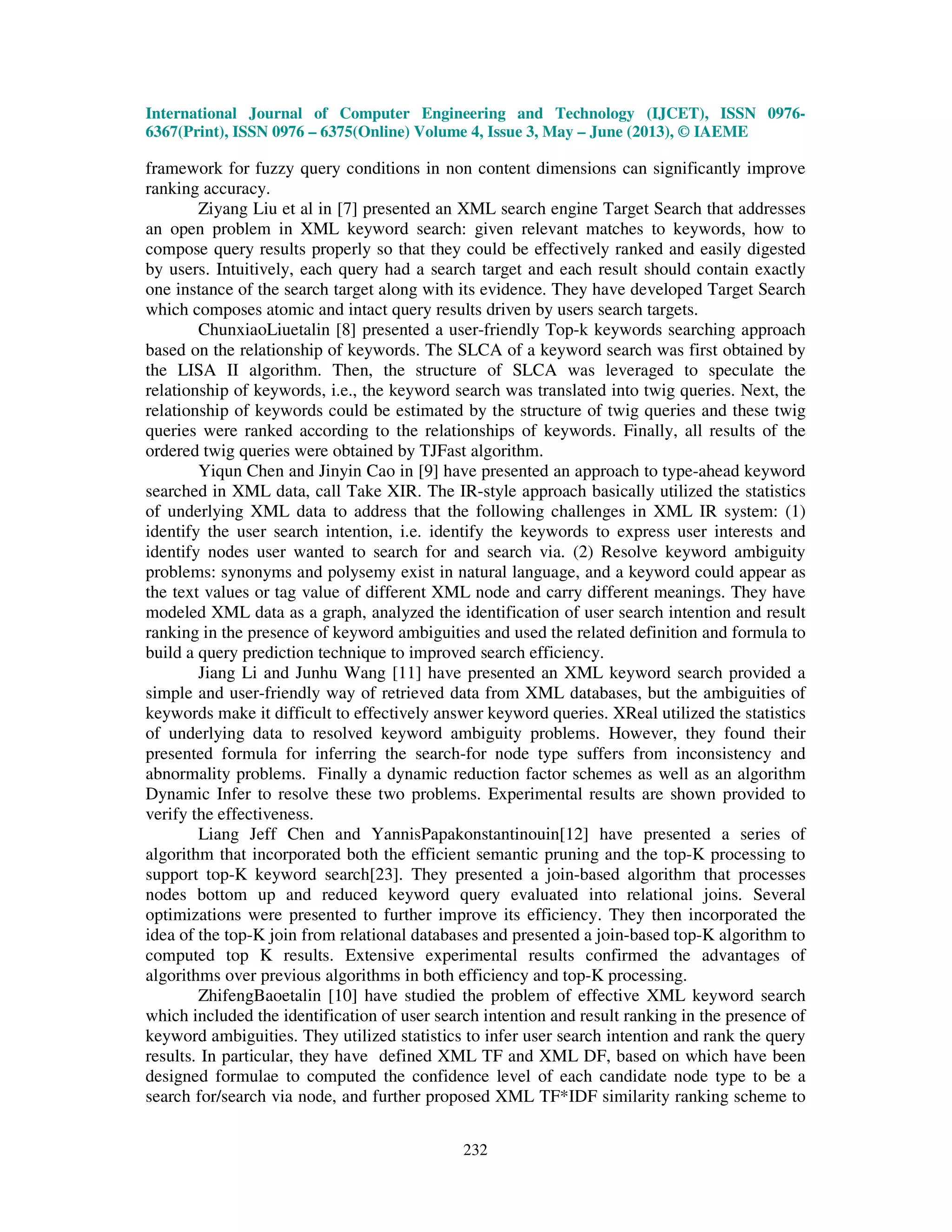 International Journal of Computer Engineering and Technology (IJCET), ISSN 0976-
6367(Print), ISSN 0976 – 6375(Online) Volume 4, Issue 3, May – June (2013), © IAEME
232
framework for fuzzy query conditions in non content dimensions can significantly improve
ranking accuracy.
Ziyang Liu et al in [7] presented an XML search engine Target Search that addresses
an open problem in XML keyword search: given relevant matches to keywords, how to
compose query results properly so that they could be effectively ranked and easily digested
by users. Intuitively, each query had a search target and each result should contain exactly
one instance of the search target along with its evidence. They have developed Target Search
which composes atomic and intact query results driven by users search targets.
ChunxiaoLiuetalin [8] presented a user-friendly Top-k keywords searching approach
based on the relationship of keywords. The SLCA of a keyword search was first obtained by
the LISA II algorithm. Then, the structure of SLCA was leveraged to speculate the
relationship of keywords, i.e., the keyword search was translated into twig queries. Next, the
relationship of keywords could be estimated by the structure of twig queries and these twig
queries were ranked according to the relationships of keywords. Finally, all results of the
ordered twig queries were obtained by TJFast algorithm.
Yiqun Chen and Jinyin Cao in [9] have presented an approach to type-ahead keyword
searched in XML data, call Take XIR. The IR-style approach basically utilized the statistics
of underlying XML data to address that the following challenges in XML IR system: (1)
identify the user search intention, i.e. identify the keywords to express user interests and
identify nodes user wanted to search for and search via. (2) Resolve keyword ambiguity
problems: synonyms and polysemy exist in natural language, and a keyword could appear as
the text values or tag value of different XML node and carry different meanings. They have
modeled XML data as a graph, analyzed the identification of user search intention and result
ranking in the presence of keyword ambiguities and used the related definition and formula to
build a query prediction technique to improved search efficiency.
Jiang Li and Junhu Wang [11] have presented an XML keyword search provided a
simple and user-friendly way of retrieved data from XML databases, but the ambiguities of
keywords make it difficult to effectively answer keyword queries. XReal utilized the statistics
of underlying data to resolved keyword ambiguity problems. However, they found their
presented formula for inferring the search-for node type suffers from inconsistency and
abnormality problems. Finally a dynamic reduction factor schemes as well as an algorithm
Dynamic Infer to resolve these two problems. Experimental results are shown provided to
verify the effectiveness.
Liang Jeff Chen and YannisPapakonstantinouin[12] have presented a series of
algorithm that incorporated both the efficient semantic pruning and the top-K processing to
support top-K keyword search[23]. They presented a join-based algorithm that processes
nodes bottom up and reduced keyword query evaluated into relational joins. Several
optimizations were presented to further improve its efficiency. They then incorporated the
idea of the top-K join from relational databases and presented a join-based top-K algorithm to
computed top K results. Extensive experimental results confirmed the advantages of
algorithms over previous algorithms in both efficiency and top-K processing.
ZhifengBaoetalin [10] have studied the problem of effective XML keyword search
which included the identification of user search intention and result ranking in the presence of
keyword ambiguities. They utilized statistics to infer user search intention and rank the query
results. In particular, they have defined XML TF and XML DF, based on which have been
designed formulae to computed the confidence level of each candidate node type to be a
search for/search via node, and further proposed XML TF*IDF similarity ranking scheme to
 