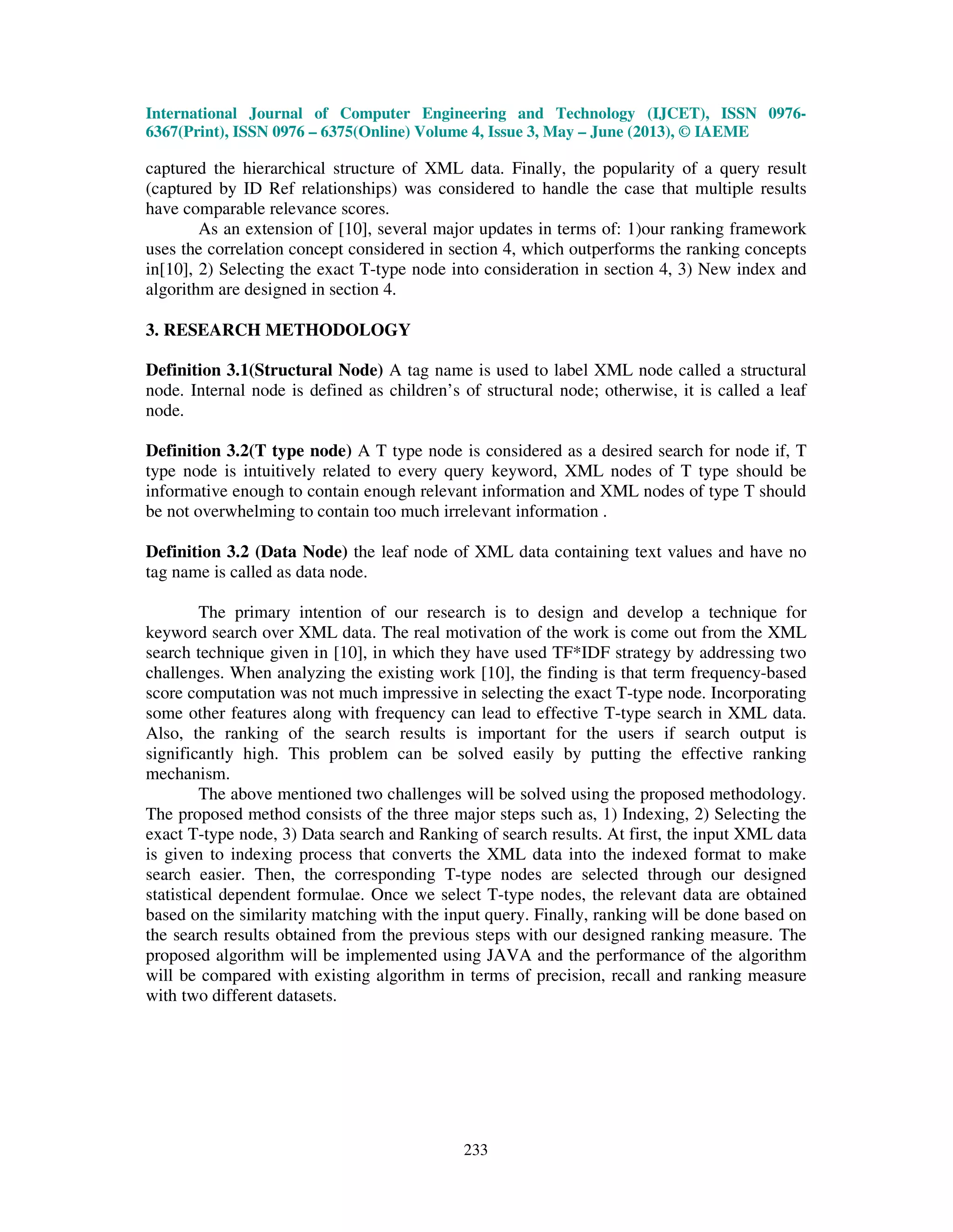 International Journal of Computer Engineering and Technology (IJCET), ISSN 0976-
6367(Print), ISSN 0976 – 6375(Online) Volume 4, Issue 3, May – June (2013), © IAEME
233
captured the hierarchical structure of XML data. Finally, the popularity of a query result
(captured by ID Ref relationships) was considered to handle the case that multiple results
have comparable relevance scores.
As an extension of [10], several major updates in terms of: 1)our ranking framework
uses the correlation concept considered in section 4, which outperforms the ranking concepts
in[10], 2) Selecting the exact T-type node into consideration in section 4, 3) New index and
algorithm are designed in section 4.
3. RESEARCH METHODOLOGY
Definition 3.1(Structural Node) A tag name is used to label XML node called a structural
node. Internal node is defined as children’s of structural node; otherwise, it is called a leaf
node.
Definition 3.2(T type node) A T type node is considered as a desired search for node if, T
type node is intuitively related to every query keyword, XML nodes of T type should be
informative enough to contain enough relevant information and XML nodes of type T should
be not overwhelming to contain too much irrelevant information .
Definition 3.2 (Data Node) the leaf node of XML data containing text values and have no
tag name is called as data node.
The primary intention of our research is to design and develop a technique for
keyword search over XML data. The real motivation of the work is come out from the XML
search technique given in [10], in which they have used TF*IDF strategy by addressing two
challenges. When analyzing the existing work [10], the finding is that term frequency-based
score computation was not much impressive in selecting the exact T-type node. Incorporating
some other features along with frequency can lead to effective T-type search in XML data.
Also, the ranking of the search results is important for the users if search output is
significantly high. This problem can be solved easily by putting the effective ranking
mechanism.
The above mentioned two challenges will be solved using the proposed methodology.
The proposed method consists of the three major steps such as, 1) Indexing, 2) Selecting the
exact T-type node, 3) Data search and Ranking of search results. At first, the input XML data
is given to indexing process that converts the XML data into the indexed format to make
search easier. Then, the corresponding T-type nodes are selected through our designed
statistical dependent formulae. Once we select T-type nodes, the relevant data are obtained
based on the similarity matching with the input query. Finally, ranking will be done based on
the search results obtained from the previous steps with our designed ranking measure. The
proposed algorithm will be implemented using JAVA and the performance of the algorithm
will be compared with existing algorithm in terms of precision, recall and ranking measure
with two different datasets.
 