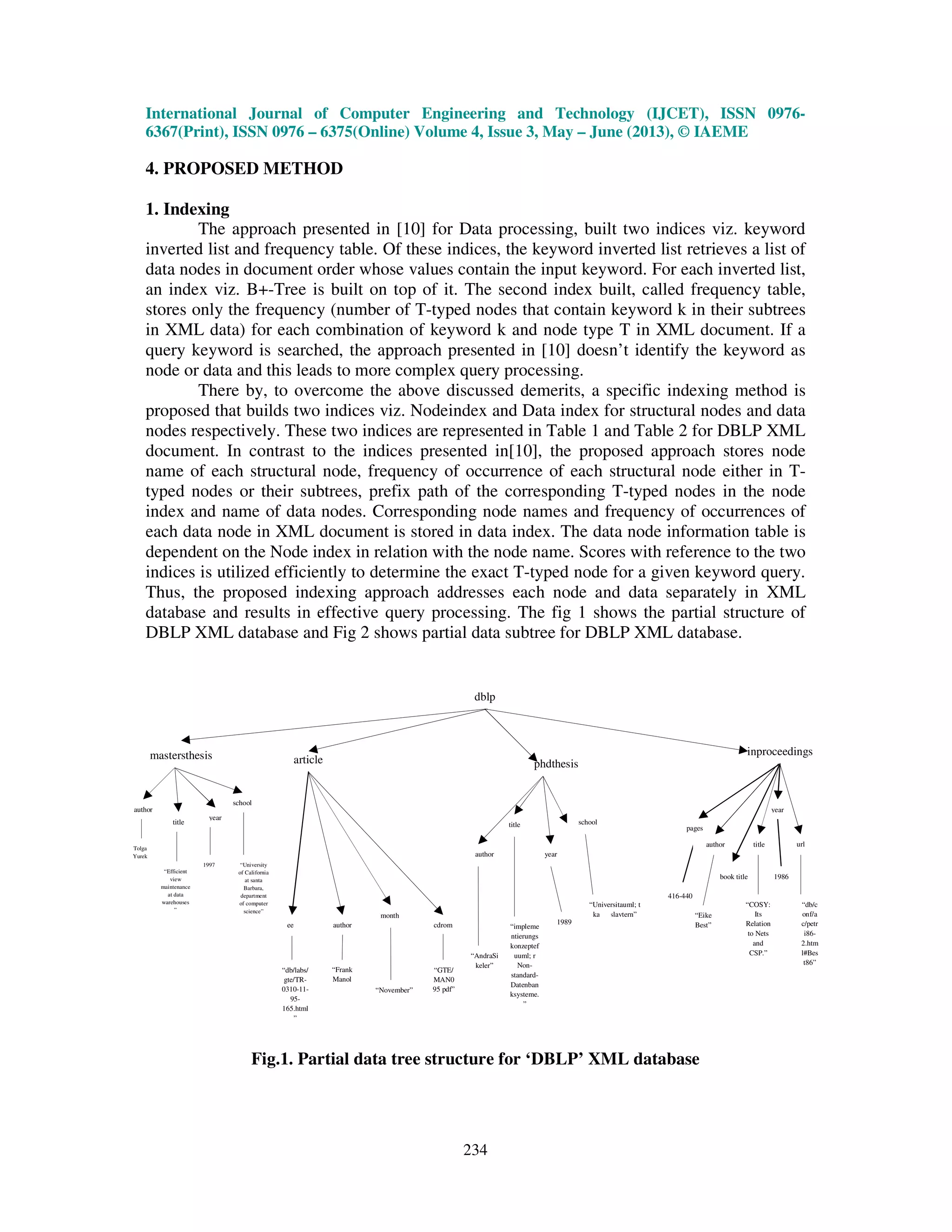 International Journal of Computer Engineering and Technology (IJCET), ISSN 0976-
6367(Print), ISSN 0976 – 6375(Online) Volume 4, Issue 3, May – June (2013), © IAEME
234
4. PROPOSED METHOD
1. Indexing
The approach presented in [10] for Data processing, built two indices viz. keyword
inverted list and frequency table. Of these indices, the keyword inverted list retrieves a list of
data nodes in document order whose values contain the input keyword. For each inverted list,
an index viz. B+-Tree is built on top of it. The second index built, called frequency table,
stores only the frequency (number of T-typed nodes that contain keyword k in their subtrees
in XML data) for each combination of keyword k and node type T in XML document. If a
query keyword is searched, the approach presented in [10] doesn’t identify the keyword as
node or data and this leads to more complex query processing.
There by, to overcome the above discussed demerits, a specific indexing method is
proposed that builds two indices viz. Nodeindex and Data index for structural nodes and data
nodes respectively. These two indices are represented in Table 1 and Table 2 for DBLP XML
document. In contrast to the indices presented in[10], the proposed approach stores node
name of each structural node, frequency of occurrence of each structural node either in T-
typed nodes or their subtrees, prefix path of the corresponding T-typed nodes in the node
index and name of data nodes. Corresponding node names and frequency of occurrences of
each data node in XML document is stored in data index. The data node information table is
dependent on the Node index in relation with the node name. Scores with reference to the two
indices is utilized efficiently to determine the exact T-typed node for a given keyword query.
Thus, the proposed indexing approach addresses each node and data separately in XML
database and results in effective query processing. The fig 1 shows the partial structure of
DBLP XML database and Fig 2 shows partial data subtree for DBLP XML database.
Fig.1. Partial data tree structure for ‘DBLP’ XML database
pages
416-440
book title
year
1986
dblp
inproceedings
phdthesisarticlemastersthesis
author
title
year
school
Tolga
Yurek
“Efficient
view
maintenance
at data
warehouses
”
1997 “University
of California
at santa
Barbara,
department
of computer
science”
ee author cdrom
“GTE/
MAN0
95 pdf”
“Frank
Manol
a”
“db/labs/
gte/TR-
0310-11-
95-
165.html
”
author
title school
year
“AndraSi
keler”
“impleme
ntierungs
konzeptef
uuml; r
Non-
standard-
Datenban
ksysteme.
”
1989
“Universitauml; t
kaiserslavtern”
author title url
“Eike
Best”
“COSY:
Its
Relation
to Nets
and
CSP.”
“db/c
onf/a
c/petr
i86-
2.htm
l#Bes
t86”
month
“November”
 