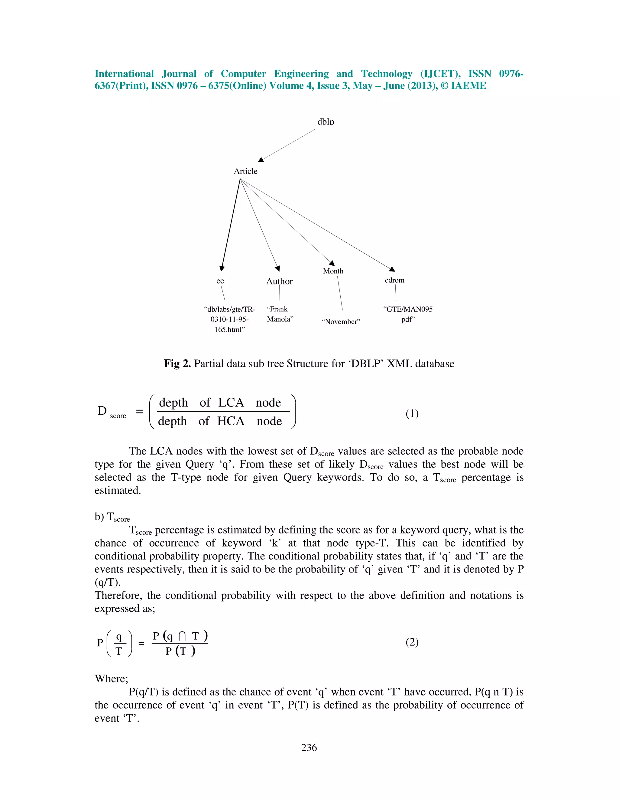 International Journal of Computer Engineering and Technology (IJCET), ISSN 0976-
6367(Print), ISSN 0976 – 6375(Online) Volume 4, Issue 3, May – June (2013), © IAEME
236
Month
Fig 2. Partial data sub tree Structure for ‘DBLP’ XML database






nodeHCAofdepth
nodeLCAofdepth
=D score (1)
The LCA nodes with the lowest set of Dscore values are selected as the probable node
type for the given Query ‘q’. From these set of likely Dscore values the best node will be
selected as the T-type node for given Query keywords. To do so, a Tscore percentage is
estimated.
b) Tscore
Tscore percentage is estimated by defining the score as for a keyword query, what is the
chance of occurrence of keyword ‘k’ at that node type-T. This can be identified by
conditional probability property. The conditional probability states that, if ‘q’ and ‘T’ are the
events respectively, then it is said to be the probability of ‘q’ given ‘T’ and it is denoted by P
(q/T).
Therefore, the conditional probability with respect to the above definition and notations is
expressed as;
( )
( )TP
TqP
=
T
q
P
I





 (2)
Where;
P(q/T) is defined as the chance of event ‘q’ when event ‘T’ have occurred, P(q n T) is
the occurrence of event ‘q’ in event ‘T’, P(T) is defined as the probability of occurrence of
event ‘T’.
dblp
Article
“November”
ee Author cdrom
“GTE/MAN095
pdf”
“Frank
Manola”
“db/labs/gte/TR-
0310-11-95-
165.html”
 
