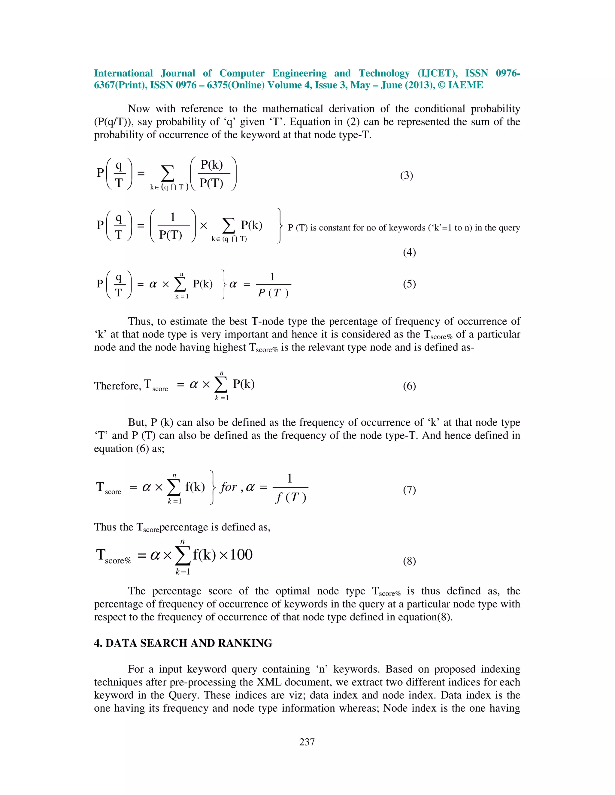 International Journal of Computer Engineering and Technology (IJCET), ISSN 0976-
6367(Print), ISSN 0976 – 6375(Online) Volume 4, Issue 3, May – June (2013), © IAEME
237
Now with reference to the mathematical derivation of the conditional probability
(P(q/T)), say probability of ‘q’ given ‘T’. Equation in (2) can be represented the sum of the
probability of occurrence of the keyword at that node type-T.
( )
∑∈












Tqk P(T)
P(k)
=
T
q
P
I
(3)



×











∑∈
P(k)
P(T)
1
=
T
q
P
T)(qk I
P (T) is constant for no of keywords (‘k’=1 to n) in the query
(4)
)(
1
P(k)=
T
q
P
n
1k TP
=



×





∑=
αα (5)
Thus, to estimate the best T-node type the percentage of frequency of occurrence of
‘k’ at that node type is very important and hence it is considered as the Tscore% of a particular
node and the node having highest Tscore% is the relevant type node and is defined as-
Therefore, ∑=
×
n
k 1
score P(k)=T α (6)
But, P (k) can also be defined as the frequency of occurrence of ‘k’ at that node type
‘T’ and P (T) can also be defined as the frequency of the node type-T. And hence defined in
equation (6) as;
)(
1
,f(k)=T
1
score
Tf
for
n
k
=



× ∑=
αα (7)
Thus the Tscorepercentage is defined as,
100f(k)=T
1
score% ×× ∑=
n
k
α (8)
The percentage score of the optimal node type Tscore% is thus defined as, the
percentage of frequency of occurrence of keywords in the query at a particular node type with
respect to the frequency of occurrence of that node type defined in equation(8).
4. DATA SEARCH AND RANKING
For a input keyword query containing ‘n’ keywords. Based on proposed indexing
techniques after pre-processing the XML document, we extract two different indices for each
keyword in the Query. These indices are viz; data index and node index. Data index is the
one having its frequency and node type information whereas; Node index is the one having
 