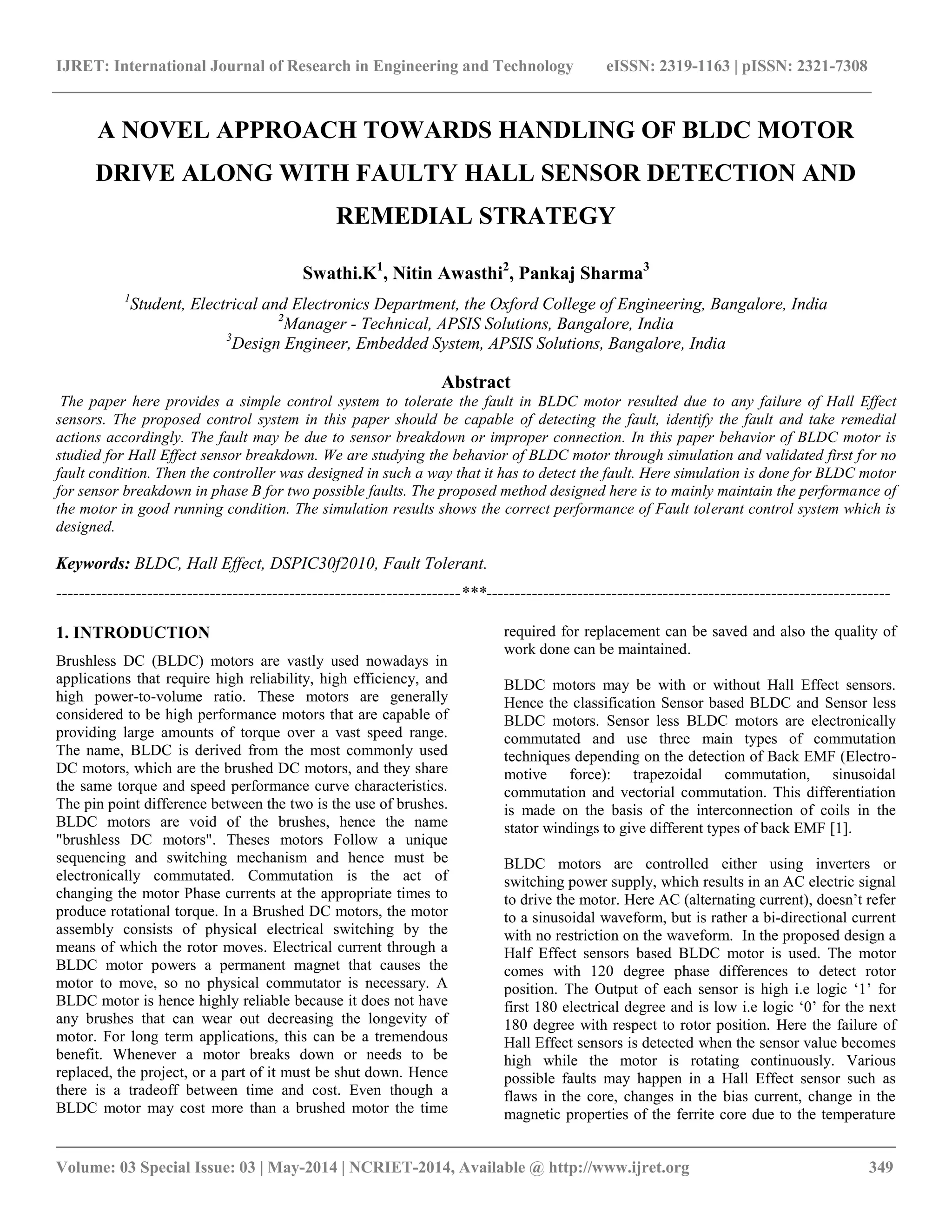 IJRET: International Journal of Research in Engineering and Technology eISSN: 2319-1163 | pISSN: 2321-7308
__________________________________________________________________________________________
Volume: 03 Special Issue: 03 | May-2014 | NCRIET-2014, Available @ http://www.ijret.org 349
A NOVEL APPROACH TOWARDS HANDLING OF BLDC MOTOR
DRIVE ALONG WITH FAULTY HALL SENSOR DETECTION AND
REMEDIAL STRATEGY
Swathi.K1
, Nitin Awasthi2
, Pankaj Sharma3
1
Student, Electrical and Electronics Department, the Oxford College of Engineering, Bangalore, India
2
Manager - Technical, APSIS Solutions, Bangalore, India
3
Design Engineer, Embedded System, APSIS Solutions, Bangalore, India
Abstract
The paper here provides a simple control system to tolerate the fault in BLDC motor resulted due to any failure of Hall Effect
sensors. The proposed control system in this paper should be capable of detecting the fault, identify the fault and take remedial
actions accordingly. The fault may be due to sensor breakdown or improper connection. In this paper behavior of BLDC motor is
studied for Hall Effect sensor breakdown. We are studying the behavior of BLDC motor through simulation and validated first for no
fault condition. Then the controller was designed in such a way that it has to detect the fault. Here simulation is done for BLDC motor
for sensor breakdown in phase B for two possible faults. The proposed method designed here is to mainly maintain the performance of
the motor in good running condition. The simulation results shows the correct performance of Fault tolerant control system which is
designed.
Keywords: BLDC, Hall Effect, DSPIC30f2010, Fault Tolerant.
-----------------------------------------------------------------------***-----------------------------------------------------------------------
1. INTRODUCTION
Brushless DC (BLDC) motors are vastly used nowadays in
applications that require high reliability, high efficiency, and
high power-to-volume ratio. These motors are generally
considered to be high performance motors that are capable of
providing large amounts of torque over a vast speed range.
The name, BLDC is derived from the most commonly used
DC motors, which are the brushed DC motors, and they share
the same torque and speed performance curve characteristics.
The pin point difference between the two is the use of brushes.
BLDC motors are void of the brushes, hence the name
"brushless DC motors". Theses motors Follow a unique
sequencing and switching mechanism and hence must be
electronically commutated. Commutation is the act of
changing the motor Phase currents at the appropriate times to
produce rotational torque. In a Brushed DC motors, the motor
assembly consists of physical electrical switching by the
means of which the rotor moves. Electrical current through a
BLDC motor powers a permanent magnet that causes the
motor to move, so no physical commutator is necessary. A
BLDC motor is hence highly reliable because it does not have
any brushes that can wear out decreasing the longevity of
motor. For long term applications, this can be a tremendous
benefit. Whenever a motor breaks down or needs to be
replaced, the project, or a part of it must be shut down. Hence
there is a tradeoff between time and cost. Even though a
BLDC motor may cost more than a brushed motor the time
required for replacement can be saved and also the quality of
work done can be maintained.
BLDC motors may be with or without Hall Effect sensors.
Hence the classification Sensor based BLDC and Sensor less
BLDC motors. Sensor less BLDC motors are electronically
commutated and use three main types of commutation
techniques depending on the detection of Back EMF (Electro-
motive force): trapezoidal commutation, sinusoidal
commutation and vectorial commutation. This differentiation
is made on the basis of the interconnection of coils in the
stator windings to give different types of back EMF [1].
BLDC motors are controlled either using inverters or
switching power supply, which results in an AC electric signal
to drive the motor. Here AC (alternating current), doesn‟t refer
to a sinusoidal waveform, but is rather a bi-directional current
with no restriction on the waveform. In the proposed design a
Half Effect sensors based BLDC motor is used. The motor
comes with 120 degree phase differences to detect rotor
position. The Output of each sensor is high i.e logic „1‟ for
first 180 electrical degree and is low i.e logic „0‟ for the next
180 degree with respect to rotor position. Here the failure of
Hall Effect sensors is detected when the sensor value becomes
high while the motor is rotating continuously. Various
possible faults may happen in a Hall Effect sensor such as
flaws in the core, changes in the bias current, change in the
magnetic properties of the ferrite core due to the temperature
 
