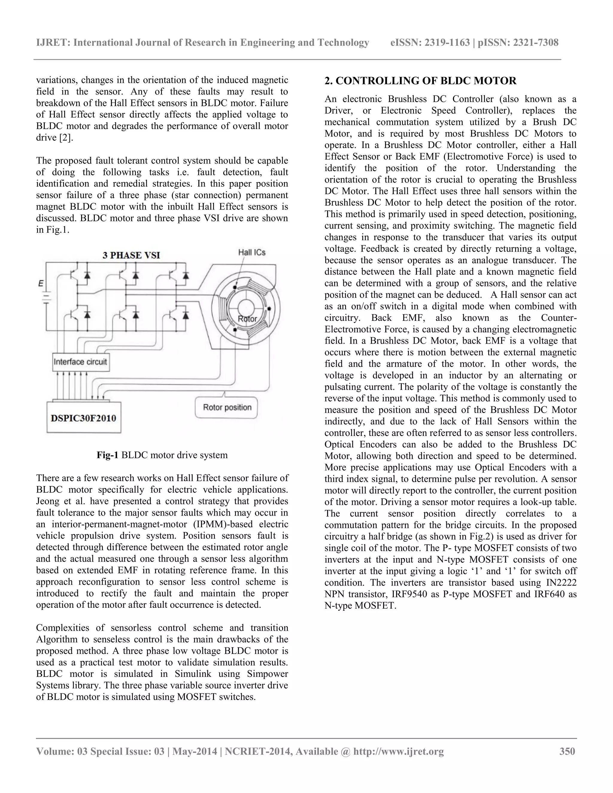 IJRET: International Journal of Research in Engineering and Technology eISSN: 2319-1163 | pISSN: 2321-7308
__________________________________________________________________________________________
Volume: 03 Special Issue: 03 | May-2014 | NCRIET-2014, Available @ http://www.ijret.org 350
variations, changes in the orientation of the induced magnetic
field in the sensor. Any of these faults may result to
breakdown of the Hall Effect sensors in BLDC motor. Failure
of Hall Effect sensor directly affects the applied voltage to
BLDC motor and degrades the performance of overall motor
drive [2].
The proposed fault tolerant control system should be capable
of doing the following tasks i.e. fault detection, fault
identification and remedial strategies. In this paper position
sensor failure of a three phase (star connection) permanent
magnet BLDC motor with the inbuilt Hall Effect sensors is
discussed. BLDC motor and three phase VSI drive are shown
in Fig.1.
Fig-1 BLDC motor drive system
There are a few research works on Hall Effect sensor failure of
BLDC motor specifically for electric vehicle applications.
Jeong et al. have presented a control strategy that provides
fault tolerance to the major sensor faults which may occur in
an interior-permanent-magnet-motor (IPMM)-based electric
vehicle propulsion drive system. Position sensors fault is
detected through difference between the estimated rotor angle
and the actual measured one through a sensor less algorithm
based on extended EMF in rotating reference frame. In this
approach reconfiguration to sensor less control scheme is
introduced to rectify the fault and maintain the proper
operation of the motor after fault occurrence is detected.
Complexities of sensorless control scheme and transition
Algorithm to senseless control is the main drawbacks of the
proposed method. A three phase low voltage BLDC motor is
used as a practical test motor to validate simulation results.
BLDC motor is simulated in Simulink using Simpower
Systems library. The three phase variable source inverter drive
of BLDC motor is simulated using MOSFET switches.
2. CONTROLLING OF BLDC MOTOR
An electronic Brushless DC Controller (also known as a
Driver, or Electronic Speed Controller), replaces the
mechanical commutation system utilized by a Brush DC
Motor, and is required by most Brushless DC Motors to
operate. In a Brushless DC Motor controller, either a Hall
Effect Sensor or Back EMF (Electromotive Force) is used to
identify the position of the rotor. Understanding the
orientation of the rotor is crucial to operating the Brushless
DC Motor. The Hall Effect uses three hall sensors within the
Brushless DC Motor to help detect the position of the rotor.
This method is primarily used in speed detection, positioning,
current sensing, and proximity switching. The magnetic field
changes in response to the transducer that varies its output
voltage. Feedback is created by directly returning a voltage,
because the sensor operates as an analogue transducer. The
distance between the Hall plate and a known magnetic field
can be determined with a group of sensors, and the relative
position of the magnet can be deduced. A Hall sensor can act
as an on/off switch in a digital mode when combined with
circuitry. Back EMF, also known as the Counter-
Electromotive Force, is caused by a changing electromagnetic
field. In a Brushless DC Motor, back EMF is a voltage that
occurs where there is motion between the external magnetic
field and the armature of the motor. In other words, the
voltage is developed in an inductor by an alternating or
pulsating current. The polarity of the voltage is constantly the
reverse of the input voltage. This method is commonly used to
measure the position and speed of the Brushless DC Motor
indirectly, and due to the lack of Hall Sensors within the
controller, these are often referred to as sensor less controllers.
Optical Encoders can also be added to the Brushless DC
Motor, allowing both direction and speed to be determined.
More precise applications may use Optical Encoders with a
third index signal, to determine pulse per revolution. A sensor
motor will directly report to the controller, the current position
of the motor. Driving a sensor motor requires a look-up table.
The current sensor position directly correlates to a
commutation pattern for the bridge circuits. In the proposed
circuitry a half bridge (as shown in Fig.2) is used as driver for
single coil of the motor. The P- type MOSFET consists of two
inverters at the input and N-type MOSFET consists of one
inverter at the input giving a logic „1‟ and „1‟ for switch off
condition. The inverters are transistor based using IN2222
NPN transistor, IRF9540 as P-type MOSFET and IRF640 as
N-type MOSFET.
 
