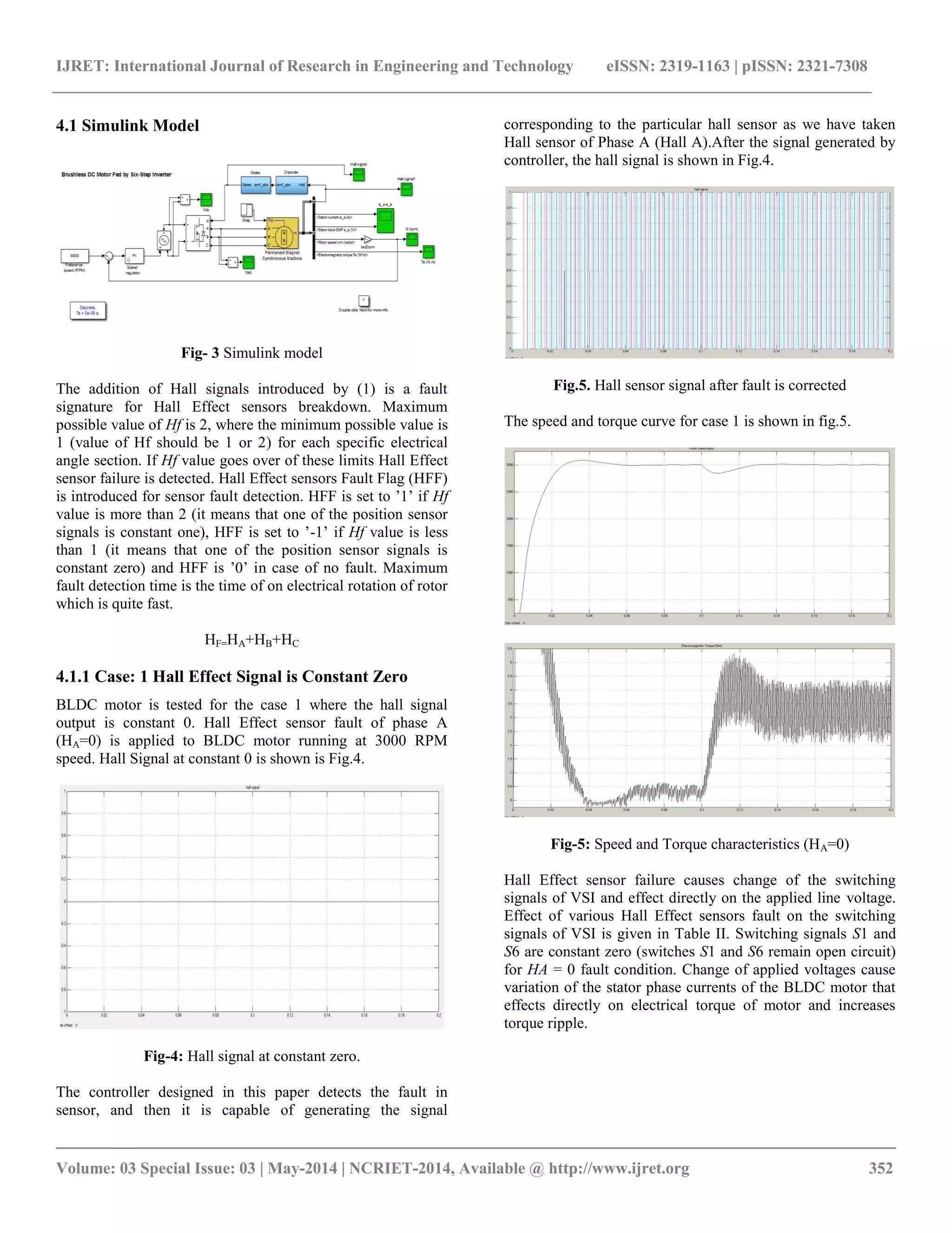 IJRET: International Journal of Research in Engineering and Technology eISSN: 2319-1163 | pISSN: 2321-7308
__________________________________________________________________________________________
Volume: 03 Special Issue: 03 | May-2014 | NCRIET-2014, Available @ http://www.ijret.org 352
4.1 Simulink Model
Fig- 3 Simulink model
The addition of Hall signals introduced by (1) is a fault
signature for Hall Effect sensors breakdown. Maximum
possible value of Hf is 2, where the minimum possible value is
1 (value of Hf should be 1 or 2) for each specific electrical
angle section. If Hf value goes over of these limits Hall Effect
sensor failure is detected. Hall Effect sensors Fault Flag (HFF)
is introduced for sensor fault detection. HFF is set to ‟1‟ if Hf
value is more than 2 (it means that one of the position sensor
signals is constant one), HFF is set to ‟-1‟ if Hf value is less
than 1 (it means that one of the position sensor signals is
constant zero) and HFF is ‟0‟ in case of no fault. Maximum
fault detection time is the time of on electrical rotation of rotor
which is quite fast.
HF=HA+HB+HC
4.1.1 Case: 1 Hall Effect Signal is Constant Zero
BLDC motor is tested for the case 1 where the hall signal
output is constant 0. Hall Effect sensor fault of phase A
(HA=0) is applied to BLDC motor running at 3000 RPM
speed. Hall Signal at constant 0 is shown is Fig.4.
Fig-4: Hall signal at constant zero.
The controller designed in this paper detects the fault in
sensor, and then it is capable of generating the signal
corresponding to the particular hall sensor as we have taken
Hall sensor of Phase A (Hall A).After the signal generated by
controller, the hall signal is shown in Fig.4.
Fig.5. Hall sensor signal after fault is corrected
The speed and torque curve for case 1 is shown in fig.5.
Fig-5: Speed and Torque characteristics (HA=0)
Hall Effect sensor failure causes change of the switching
signals of VSI and effect directly on the applied line voltage.
Effect of various Hall Effect sensors fault on the switching
signals of VSI is given in Table II. Switching signals S1 and
S6 are constant zero (switches S1 and S6 remain open circuit)
for HA = 0 fault condition. Change of applied voltages cause
variation of the stator phase currents of the BLDC motor that
effects directly on electrical torque of motor and increases
torque ripple.
 