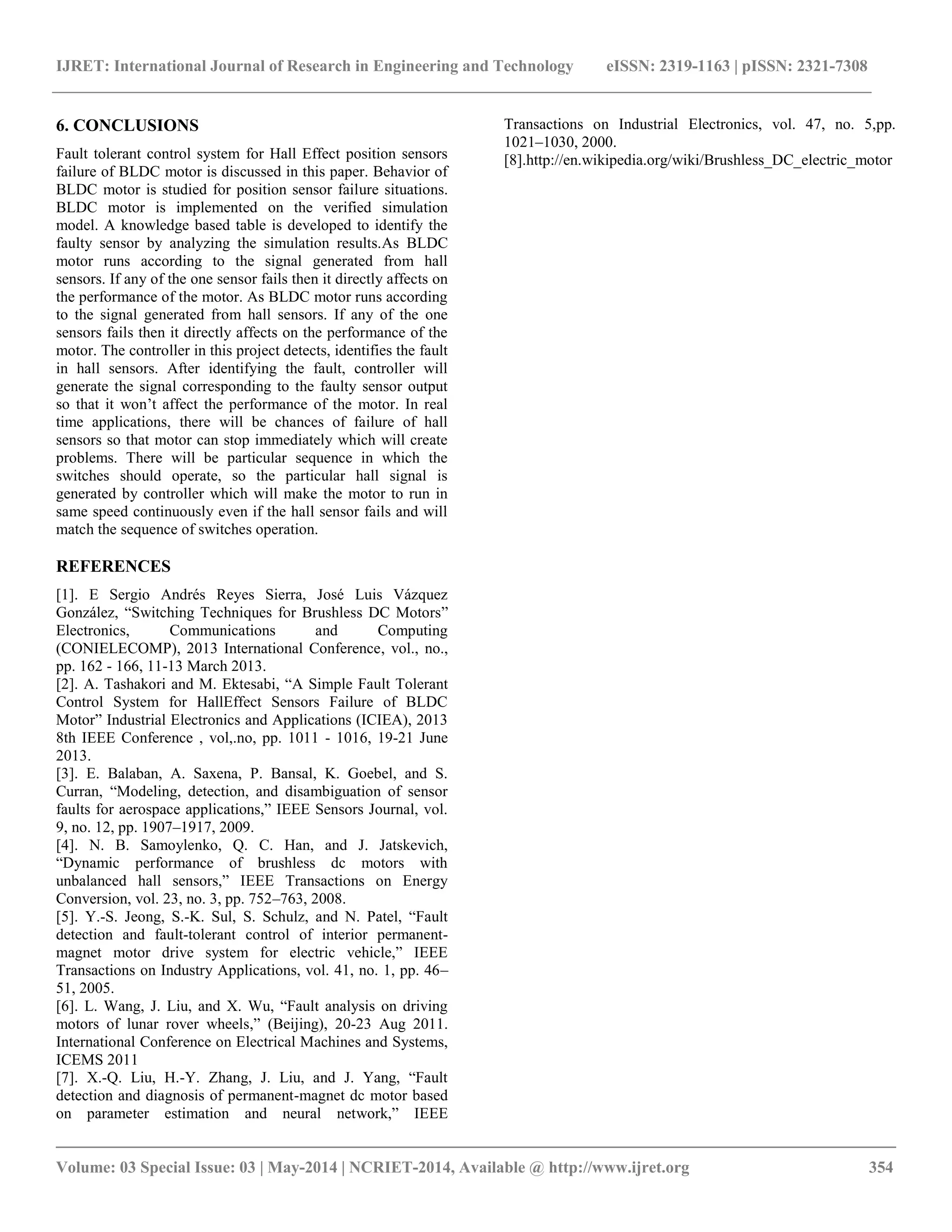 IJRET: International Journal of Research in Engineering and Technology eISSN: 2319-1163 | pISSN: 2321-7308
__________________________________________________________________________________________
Volume: 03 Special Issue: 03 | May-2014 | NCRIET-2014, Available @ http://www.ijret.org 354
6. CONCLUSIONS
Fault tolerant control system for Hall Effect position sensors
failure of BLDC motor is discussed in this paper. Behavior of
BLDC motor is studied for position sensor failure situations.
BLDC motor is implemented on the verified simulation
model. A knowledge based table is developed to identify the
faulty sensor by analyzing the simulation results.As BLDC
motor runs according to the signal generated from hall
sensors. If any of the one sensor fails then it directly affects on
the performance of the motor. As BLDC motor runs according
to the signal generated from hall sensors. If any of the one
sensors fails then it directly affects on the performance of the
motor. The controller in this project detects, identifies the fault
in hall sensors. After identifying the fault, controller will
generate the signal corresponding to the faulty sensor output
so that it won‟t affect the performance of the motor. In real
time applications, there will be chances of failure of hall
sensors so that motor can stop immediately which will create
problems. There will be particular sequence in which the
switches should operate, so the particular hall signal is
generated by controller which will make the motor to run in
same speed continuously even if the hall sensor fails and will
match the sequence of switches operation.
REFERENCES
[1]. E Sergio Andrés Reyes Sierra, José Luis Vázquez
González, “Switching Techniques for Brushless DC Motors”
Electronics, Communications and Computing
(CONIELECOMP), 2013 International Conference, vol., no.,
pp. 162 - 166, 11-13 March 2013.
[2]. A. Tashakori and M. Ektesabi, “A Simple Fault Tolerant
Control System for HallEffect Sensors Failure of BLDC
Motor” Industrial Electronics and Applications (ICIEA), 2013
8th IEEE Conference , vol,.no, pp. 1011 - 1016, 19-21 June
2013.
[3]. E. Balaban, A. Saxena, P. Bansal, K. Goebel, and S.
Curran, “Modeling, detection, and disambiguation of sensor
faults for aerospace applications,” IEEE Sensors Journal, vol.
9, no. 12, pp. 1907–1917, 2009.
[4]. N. B. Samoylenko, Q. C. Han, and J. Jatskevich,
“Dynamic performance of brushless dc motors with
unbalanced hall sensors,” IEEE Transactions on Energy
Conversion, vol. 23, no. 3, pp. 752–763, 2008.
[5]. Y.-S. Jeong, S.-K. Sul, S. Schulz, and N. Patel, “Fault
detection and fault-tolerant control of interior permanent-
magnet motor drive system for electric vehicle,” IEEE
Transactions on Industry Applications, vol. 41, no. 1, pp. 46–
51, 2005.
[6]. L. Wang, J. Liu, and X. Wu, “Fault analysis on driving
motors of lunar rover wheels,” (Beijing), 20-23 Aug 2011.
International Conference on Electrical Machines and Systems,
ICEMS 2011
[7]. X.-Q. Liu, H.-Y. Zhang, J. Liu, and J. Yang, “Fault
detection and diagnosis of permanent-magnet dc motor based
on parameter estimation and neural network,” IEEE
Transactions on Industrial Electronics, vol. 47, no. 5,pp.
1021–1030, 2000.
[8].http://en.wikipedia.org/wiki/Brushless_DC_electric_motor
 