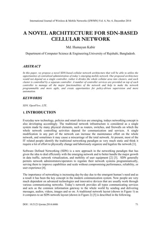 International Journal of Wireless & Mobile Networks (IJWMN) Vol. 6, No. 6, December 2014
DOI : 10.5121/ijwmn.2014.6606 71
A NOVEL ARCHITECTURE FOR SDN-BASED
CELLULAR NETWORK
Md. Humayun Kabir
Department of Computer Science & Engineering,University of Rajshahi, Bangladesh.
ABSTRACT
In this paper, we propose a novel SDN-based cellular network architecture that will be able to utilize the
opportunities of centralized administration of today’s emerging mobile network. Our proposed architecture
would not depend on a single controller, rather it divides the whole cellular area into clusters, and each
cluster is controlled by a separate controller. A number of controller services are provided on top of each
controller to manage all the major functionalities of the network and help to make the network
programmable and more agile, and create opportunities for policy-driven supervision and more
automation.
KEYWORDS
SDN, OpenFlow, LTE.
1. INTRODUCTION
Everyday new technology, policies and smart devices are emerging, todays networking concept is
also developing accordingly. The traditional network infrastructure is considered as a single
system made by many physical elements, such as routers, switches, and firewalls on which the
whole network controlling activities depend for communication and services. A single
modification in any part of the network can increase the maintenance effort on the whole
network, and sometimes it may cause a miscarriage of the total network. At present, most of the
IT related people identify the traditional networking paradigm as very much static and think it
require a lot of effort to physically change and laboriously organize and legalize the network [1].
Software Defined Networking (SDN) is a new approach in the networking paradigm that has
given the idea to deal efficiently with the emerging network and to better handle the major growth
in data traffic, network virtualization, and mobility of user equipment [2] [3]. SDN generally
permits network administrators/operators to regulate their network systems programmatically,
serving them to improve capabilities and scale without compromising performance, reliability, or
user experience [4].
The importance of networking is increasing day-by-day due to the emergent human’s need and as
a result it has been the key concept in the modern communication system. Now people are very
much dependent on advanced technologies and innovative devices that are usually work through
various communicating networks. Today’s network provides all types communicating services
and acts as the common information gateway to the whole world by sending and delivering
messages, audios, videos, images and so on. A traditional network layout (shown in Figure 1) as
it compares to an SDN network layout (shown in Figure 2) [5] is described in the following.
 