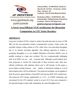 A Novel Area-Efficient VLSI Architecture for Recursion
Computation in LTE Turbo Decoders
ABSTRACT:
Long term evolution (LTE) is aimed to achieve the peak data rates in excess of 300
Mb/s for the next generation wireless communication systems. Turbo codes, the
specified channel coding scheme in LTE, suffer from a low-decoding throughput
due to its iterative decoding algorithm. One efficient approach to achieve a
promising throughput is to use multiple Maximum a-Posteriori (MAP) cores in
parallel, resulting in a large area overhead. The two computationally challenging
units in an MAP core are _ and _ recursion units. Although several methods have
been proposed to shorten the critical path of these recursion units, their area-
efficient architecture with minimum silicon area is still missing. In this paper, a
novel relation existing between _ and _ metrics is introduced, leading to a novel
add-compare-select (ACS) architecture. The proposed technique can be applied to
both the precise approximation of log-MAP and max-log MAP ACS architectures.
The proposed ACS design, implemented in a 0.13 _m CMOS technology and
customized for the LTE standard, results in at most 18.1% less area compared to
the reported designs to-date while maintaining the same throughput level.
 