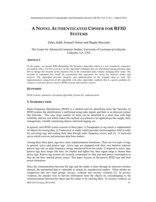 International Journal on Cryptography and Information Security (IJCIS), Vol. 4, No. 1, March 2014
DOI:10.5121/ijcis.2014.4102 13
A NOVEL AUTHENTICATED CIPHER FOR RFID
SYSTEMS
Zahra Jeddi, Esmaeil Amini and Magdy Bayoumi
The Centre for Advanced Computer Studies, University of Louisiana at Lafayette,
Lafayette, LA, USA
ABSTRACT
In this paper, we present RBS (Redundant Bit Security) algorithm which is a low-complexity symmetric
encryption with a 132-bit secret key. In this algorithm redundant bits are distributed among plaintext data
bits to change the location of the plaintext bits in the transmitted data without changing their order. The
location of redundant bits inside the transmitted data represents the secret key between sender and
receiver. The algorithm provides integrity and authentication of the original data as well. The
implementation comparison of this algorithm with other algorithms confirms that it a good candidate for
resource-constraint devices such as RFID systems and wireless sensors.
KEYWORDS
RFID systems, symmetric encryption algorithm, private key, authentication
1. INTRODUCTION
Radio Frequency Identification (RFID) is a method used for identifying items like barcodes. In
RFID systems the identification is performed using radio signals and there is no physical contact
like barcodes. This way, huge number of items can be identified in a short time with high
reliability and low cost which makes this method very attractive for applications like supply chain
management, e-health, monitoring objects, electrical tagging, etc.
In general, each RFID system consists of three parts. i) Transponder or tag which is implemented
on objects for storing data, ii) Transceiver or reader which provides electromagnetic field in order
for activating tags and reading their data through radio frequency waves, and iii) A back-end
server which receives and processes data from readers.
Among these three parts, tags have more implementation limitations. There are two types of tags
in general: active and passive tags. Active tags are equipped with their own batteries whereas
passive tags rely on radio frequency energy transferred from the reader. Compared to active tags,
passive tags have longer life time, are smaller and lighter but, their signal range is shorter than
active tags. Passive tag systems are severely constrained on chip area and power consumption as
they do not have internal power source. This paper focuses on the passive RFID tags and their
power limitations.
Since the communication between the tags and the reader is done through an unsecure wireless
channel, the transmitted data is vulnerable to attacks by unauthorized readers. These attacks are
categorized into two main groups: privacy violation and security violation [1]. In privacy
violation, the attacker tries to harvest information from the objects by eavesdropping to the
communications between the object and the reader or by tracking them. In security violation, an
 
