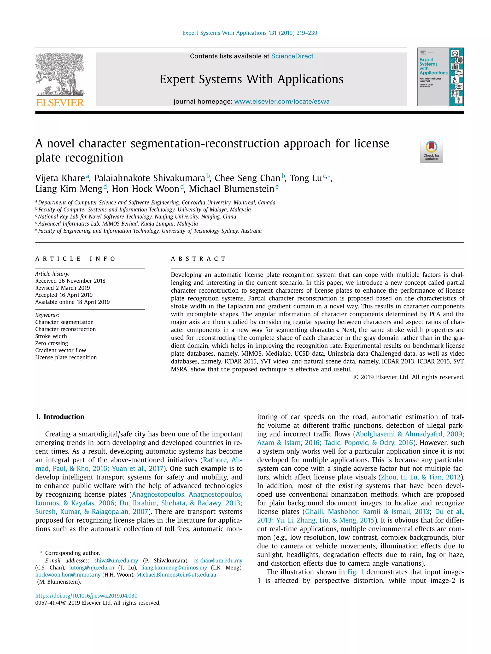 Expert Systems With Applications 131 (2019) 219–239
Contents lists available at ScienceDirect
Expert Systems With Applications
journal homepage: www.elsevier.com/locate/eswa
A novel character segmentation-reconstruction approach for license
plate recognition
Vijeta Kharea
, Palaiahnakote Shivakumarab
, Chee Seng Chanb
, Tong Luc,∗
,
Liang Kim Mengd
, Hon Hock Woond
, Michael Blumensteine
a
Department of Computer Science and Software Engineering, Concordia University, Montreal, Canada
b
Faculty of Computer Systems and Information Technology, University of Malaya, Malaysia
c
National Key Lab for Novel Software Technology, Nanjing University, Nanjing, China
d
Advanced Informatics Lab, MIMOS Berhad, Kuala Lumpur, Malaysia
e
Faculty of Engineering and Information Technology, University of Technology Sydney, Australia
a r t i c l e i n f o
Article history:
Received 26 November 2018
Revised 2 March 2019
Accepted 16 April 2019
Available online 18 April 2019
Keywords:
Character segmentation
Character reconstruction
Stroke width
Zero crossing
Gradient vector ﬂow
License plate recognition
a b s t r a c t
Developing an automatic license plate recognition system that can cope with multiple factors is chal-
lenging and interesting in the current scenario. In this paper, we introduce a new concept called partial
character reconstruction to segment characters of license plates to enhance the performance of license
plate recognition systems. Partial character reconstruction is proposed based on the characteristics of
stroke width in the Laplacian and gradient domain in a novel way. This results in character components
with incomplete shapes. The angular information of character components determined by PCA and the
major axis are then studied by considering regular spacing between characters and aspect ratios of char-
acter components in a new way for segmenting characters. Next, the same stroke width properties are
used for reconstructing the complete shape of each character in the gray domain rather than in the gra-
dient domain, which helps in improving the recognition rate. Experimental results on benchmark license
plate databases, namely, MIMOS, Medialab, UCSD data, Uninsbria data Challenged data, as well as video
databases, namely, ICDAR 2015, YVT video, and natural scene data, namely, ICDAR 2013, ICDAR 2015, SVT,
MSRA, show that the proposed technique is effective and useful.
© 2019 Elsevier Ltd. All rights reserved.
1. Introduction
Creating a smart/digital/safe city has been one of the important
emerging trends in both developing and developed countries in re-
cent times. As a result, developing automatic systems has become
an integral part of the above-mentioned initiatives (Rathore, Ah-
mad, Paul, & Rho, 2016; Yuan et al., 2017). One such example is to
develop intelligent transport systems for safety and mobility, and
to enhance public welfare with the help of advanced technologies
by recognizing license plates (Anagnostopoulos, Anagnostopoulos,
Loumos, & Kayafas, 2006; Du, Ibrahim, Shehata, & Badawy, 2013;
Suresh, Kumar, & Rajagopalan, 2007). There are transport systems
proposed for recognizing license plates in the literature for applica-
tions such as the automatic collection of toll fees, automatic mon-
∗
Corresponding author.
E-mail addresses: shiva@um.edu.my (P. Shivakumara), cs.chan@um.edu.my
(C.S. Chan), lutong@nju.edu.cn (T. Lu), liang.kimmeng@mimos.my (L.K. Meng),
hockwoon.hon@mimos.my (H.H. Woon), Michael.Blumenstein@uts.edu.au
(M. Blumenstein).
itoring of car speeds on the road, automatic estimation of traf-
ﬁc volume at different traﬃc junctions, detection of illegal park-
ing and incorrect traﬃc ﬂows (Abolghasemi & Ahmadyafrd, 2009;
Azam & Islam, 2016; Tadic, Popovic, & Odry, 2016). However, such
a system only works well for a particular application since it is not
developed for multiple applications. This is because any particular
system can cope with a single adverse factor but not multiple fac-
tors, which affect license plate visuals (Zhou, Li, Lu, & Tian, 2012).
In addition, most of the existing systems that have been devel-
oped use conventional binarization methods, which are proposed
for plain background document images to localize and recognize
license plates (Ghaili, Mashohor, Ramli & Ismail, 2013; Du et al.,
2013; Yu, Li, Zhang, Liu, & Meng, 2015). It is obvious that for differ-
ent real-time applications, multiple environmental effects are com-
mon (e.g., low resolution, low contrast, complex backgrounds, blur
due to camera or vehicle movements, illumination effects due to
sunlight, headlights, degradation effects due to rain, fog or haze,
and distortion effects due to camera angle variations).
The illustration shown in Fig. 1 demonstrates that input image-
1 is affected by perspective distortion, while input image-2 is
https://doi.org/10.1016/j.eswa.2019.04.030
0957-4174/© 2019 Elsevier Ltd. All rights reserved.
 