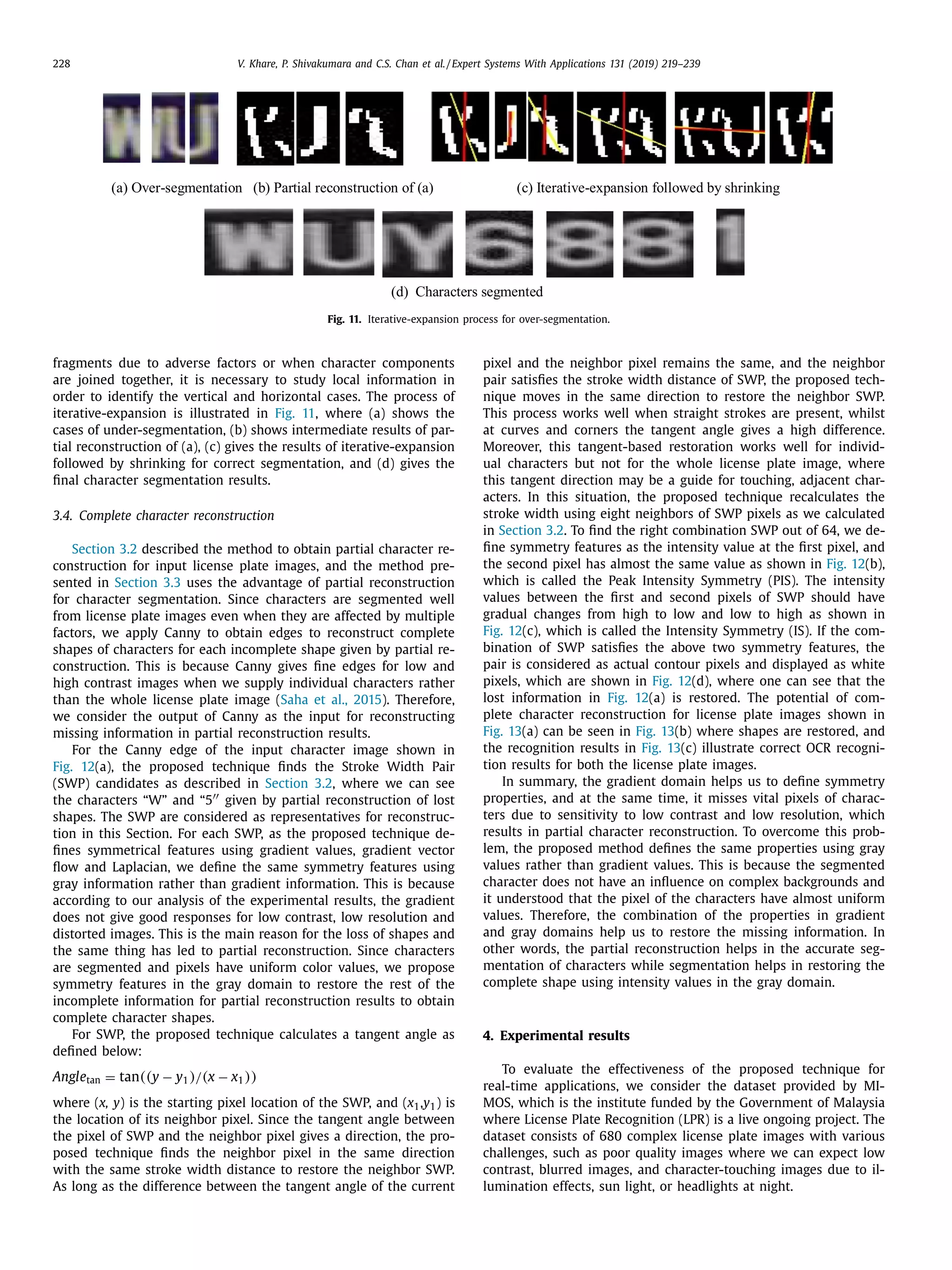 228 V. Khare, P. Shivakumara and C.S. Chan et al. / Expert Systems With Applications 131 (2019) 219–239
Fig. 11. Iterative-expansion process for over-segmentation.
fragments due to adverse factors or when character components
are joined together, it is necessary to study local information in
order to identify the vertical and horizontal cases. The process of
iterative-expansion is illustrated in Fig. 11, where (a) shows the
cases of under-segmentation, (b) shows intermediate results of par-
tial reconstruction of (a), (c) gives the results of iterative-expansion
followed by shrinking for correct segmentation, and (d) gives the
ﬁnal character segmentation results.
3.4. Complete character reconstruction
Section 3.2 described the method to obtain partial character re-
construction for input license plate images, and the method pre-
sented in Section 3.3 uses the advantage of partial reconstruction
for character segmentation. Since characters are segmented well
from license plate images even when they are affected by multiple
factors, we apply Canny to obtain edges to reconstruct complete
shapes of characters for each incomplete shape given by partial re-
construction. This is because Canny gives ﬁne edges for low and
high contrast images when we supply individual characters rather
than the whole license plate image (Saha et al., 2015). Therefore,
we consider the output of Canny as the input for reconstructing
missing information in partial reconstruction results.
For the Canny edge of the input character image shown in
Fig. 12(a), the proposed technique ﬁnds the Stroke Width Pair
(SWP) candidates as described in Section 3.2, where we can see
the characters “W” and “5 given by partial reconstruction of lost
shapes. The SWP are considered as representatives for reconstruc-
tion in this Section. For each SWP, as the proposed technique de-
ﬁnes symmetrical features using gradient values, gradient vector
ﬂow and Laplacian, we deﬁne the same symmetry features using
gray information rather than gradient information. This is because
according to our analysis of the experimental results, the gradient
does not give good responses for low contrast, low resolution and
distorted images. This is the main reason for the loss of shapes and
the same thing has led to partial reconstruction. Since characters
are segmented and pixels have uniform color values, we propose
symmetry features in the gray domain to restore the rest of the
incomplete information for partial reconstruction results to obtain
complete character shapes.
For SWP, the proposed technique calculates a tangent angle as
deﬁned below:
Angletan = tan((y − y1)/(x − x1))
where (x, y) is the starting pixel location of the SWP, and (x1,y1) is
the location of its neighbor pixel. Since the tangent angle between
the pixel of SWP and the neighbor pixel gives a direction, the pro-
posed technique ﬁnds the neighbor pixel in the same direction
with the same stroke width distance to restore the neighbor SWP.
As long as the difference between the tangent angle of the current
pixel and the neighbor pixel remains the same, and the neighbor
pair satisﬁes the stroke width distance of SWP, the proposed tech-
nique moves in the same direction to restore the neighbor SWP.
This process works well when straight strokes are present, whilst
at curves and corners the tangent angle gives a high difference.
Moreover, this tangent-based restoration works well for individ-
ual characters but not for the whole license plate image, where
this tangent direction may be a guide for touching, adjacent char-
acters. In this situation, the proposed technique recalculates the
stroke width using eight neighbors of SWP pixels as we calculated
in Section 3.2. To ﬁnd the right combination SWP out of 64, we de-
ﬁne symmetry features as the intensity value at the ﬁrst pixel, and
the second pixel has almost the same value as shown in Fig. 12(b),
which is called the Peak Intensity Symmetry (PIS). The intensity
values between the ﬁrst and second pixels of SWP should have
gradual changes from high to low and low to high as shown in
Fig. 12(c), which is called the Intensity Symmetry (IS). If the com-
bination of SWP satisﬁes the above two symmetry features, the
pair is considered as actual contour pixels and displayed as white
pixels, which are shown in Fig. 12(d), where one can see that the
lost information in Fig. 12(a) is restored. The potential of com-
plete character reconstruction for license plate images shown in
Fig. 13(a) can be seen in Fig. 13(b) where shapes are restored, and
the recognition results in Fig. 13(c) illustrate correct OCR recogni-
tion results for both the license plate images.
In summary, the gradient domain helps us to deﬁne symmetry
properties, and at the same time, it misses vital pixels of charac-
ters due to sensitivity to low contrast and low resolution, which
results in partial character reconstruction. To overcome this prob-
lem, the proposed method deﬁnes the same properties using gray
values rather than gradient values. This is because the segmented
character does not have an inﬂuence on complex backgrounds and
it understood that the pixel of the characters have almost uniform
values. Therefore, the combination of the properties in gradient
and gray domains help us to restore the missing information. In
other words, the partial reconstruction helps in the accurate seg-
mentation of characters while segmentation helps in restoring the
complete shape using intensity values in the gray domain.
4. Experimental results
To evaluate the effectiveness of the proposed technique for
real-time applications, we consider the dataset provided by MI-
MOS, which is the institute funded by the Government of Malaysia
where License Plate Recognition (LPR) is a live ongoing project. The
dataset consists of 680 complex license plate images with various
challenges, such as poor quality images where we can expect low
contrast, blurred images, and character-touching images due to il-
lumination effects, sun light, or headlights at night.
 