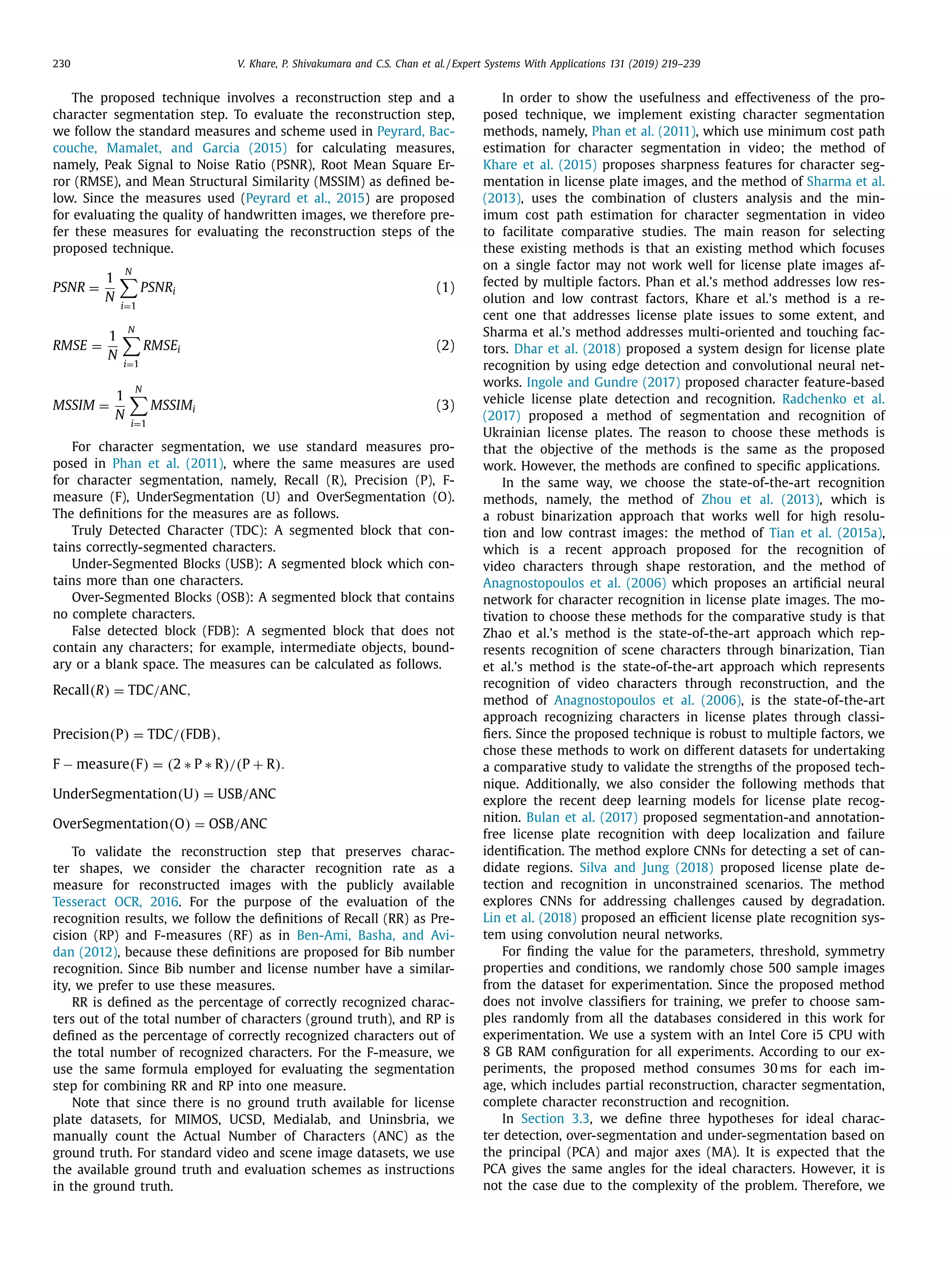 230 V. Khare, P. Shivakumara and C.S. Chan et al. / Expert Systems With Applications 131 (2019) 219–239
The proposed technique involves a reconstruction step and a
character segmentation step. To evaluate the reconstruction step,
we follow the standard measures and scheme used in Peyrard, Bac-
couche, Mamalet, and Garcia (2015) for calculating measures,
namely, Peak Signal to Noise Ratio (PSNR), Root Mean Square Er-
ror (RMSE), and Mean Structural Similarity (MSSIM) as deﬁned be-
low. Since the measures used (Peyrard et al., 2015) are proposed
for evaluating the quality of handwritten images, we therefore pre-
fer these measures for evaluating the reconstruction steps of the
proposed technique.
PSNR =
1
N
N

i=1
PSNRi (1)
RMSE =
1
N
N

i=1
RMSEi (2)
MSSIM =
1
N
N

i=1
MSSIMi (3)
For character segmentation, we use standard measures pro-
posed in Phan et al. (2011), where the same measures are used
for character segmentation, namely, Recall (R), Precision (P), F-
measure (F), UnderSegmentation (U) and OverSegmentation (O).
The deﬁnitions for the measures are as follows.
Truly Detected Character (TDC): A segmented block that con-
tains correctly-segmented characters.
Under-Segmented Blocks (USB): A segmented block which con-
tains more than one characters.
Over-Segmented Blocks (OSB): A segmented block that contains
no complete characters.
False detected block (FDB): A segmented block that does not
contain any characters; for example, intermediate objects, bound-
ary or a blank space. The measures can be calculated as follows.
Recall(R) = TDC/ANC,
Precision(P) = TDC/(FDB),
F − measure(F) = (2 ∗ P ∗ R)/(P + R).
UnderSegmentation(U) = USB/ANC
OverSegmentation(O) = OSB/ANC
To validate the reconstruction step that preserves charac-
ter shapes, we consider the character recognition rate as a
measure for reconstructed images with the publicly available
Tesseract OCR, 2016. For the purpose of the evaluation of the
recognition results, we follow the deﬁnitions of Recall (RR) as Pre-
cision (RP) and F-measures (RF) as in Ben-Ami, Basha, and Avi-
dan (2012), because these deﬁnitions are proposed for Bib number
recognition. Since Bib number and license number have a similar-
ity, we prefer to use these measures.
RR is deﬁned as the percentage of correctly recognized charac-
ters out of the total number of characters (ground truth), and RP is
deﬁned as the percentage of correctly recognized characters out of
the total number of recognized characters. For the F-measure, we
use the same formula employed for evaluating the segmentation
step for combining RR and RP into one measure.
Note that since there is no ground truth available for license
plate datasets, for MIMOS, UCSD, Medialab, and Uninsbria, we
manually count the Actual Number of Characters (ANC) as the
ground truth. For standard video and scene image datasets, we use
the available ground truth and evaluation schemes as instructions
in the ground truth.
In order to show the usefulness and effectiveness of the pro-
posed technique, we implement existing character segmentation
methods, namely, Phan et al. (2011), which use minimum cost path
estimation for character segmentation in video; the method of
Khare et al. (2015) proposes sharpness features for character seg-
mentation in license plate images, and the method of Sharma et al.
(2013), uses the combination of clusters analysis and the min-
imum cost path estimation for character segmentation in video
to facilitate comparative studies. The main reason for selecting
these existing methods is that an existing method which focuses
on a single factor may not work well for license plate images af-
fected by multiple factors. Phan et al.’s method addresses low res-
olution and low contrast factors, Khare et al.’s method is a re-
cent one that addresses license plate issues to some extent, and
Sharma et al.’s method addresses multi-oriented and touching fac-
tors. Dhar et al. (2018) proposed a system design for license plate
recognition by using edge detection and convolutional neural net-
works. Ingole and Gundre (2017) proposed character feature-based
vehicle license plate detection and recognition. Radchenko et al.
(2017) proposed a method of segmentation and recognition of
Ukrainian license plates. The reason to choose these methods is
that the objective of the methods is the same as the proposed
work. However, the methods are conﬁned to speciﬁc applications.
In the same way, we choose the state-of-the-art recognition
methods, namely, the method of Zhou et al. (2013), which is
a robust binarization approach that works well for high resolu-
tion and low contrast images: the method of Tian et al. (2015a),
which is a recent approach proposed for the recognition of
video characters through shape restoration, and the method of
Anagnostopoulos et al. (2006) which proposes an artiﬁcial neural
network for character recognition in license plate images. The mo-
tivation to choose these methods for the comparative study is that
Zhao et al.’s method is the state-of-the-art approach which rep-
resents recognition of scene characters through binarization, Tian
et al.’s method is the state-of-the-art approach which represents
recognition of video characters through reconstruction, and the
method of Anagnostopoulos et al. (2006), is the state-of-the-art
approach recognizing characters in license plates through classi-
ﬁers. Since the proposed technique is robust to multiple factors, we
chose these methods to work on different datasets for undertaking
a comparative study to validate the strengths of the proposed tech-
nique. Additionally, we also consider the following methods that
explore the recent deep learning models for license plate recog-
nition. Bulan et al. (2017) proposed segmentation-and annotation-
free license plate recognition with deep localization and failure
identiﬁcation. The method explore CNNs for detecting a set of can-
didate regions. Silva and Jung (2018) proposed license plate de-
tection and recognition in unconstrained scenarios. The method
explores CNNs for addressing challenges caused by degradation.
Lin et al. (2018) proposed an eﬃcient license plate recognition sys-
tem using convolution neural networks.
For ﬁnding the value for the parameters, threshold, symmetry
properties and conditions, we randomly chose 500 sample images
from the dataset for experimentation. Since the proposed method
does not involve classiﬁers for training, we prefer to choose sam-
ples randomly from all the databases considered in this work for
experimentation. We use a system with an Intel Core i5 CPU with
8 GB RAM conﬁguration for all experiments. According to our ex-
periments, the proposed method consumes 30 ms for each im-
age, which includes partial reconstruction, character segmentation,
complete character reconstruction and recognition.
In Section 3.3, we deﬁne three hypotheses for ideal charac-
ter detection, over-segmentation and under-segmentation based on
the principal (PCA) and major axes (MA). It is expected that the
PCA gives the same angles for the ideal characters. However, it is
not the case due to the complexity of the problem. Therefore, we
 