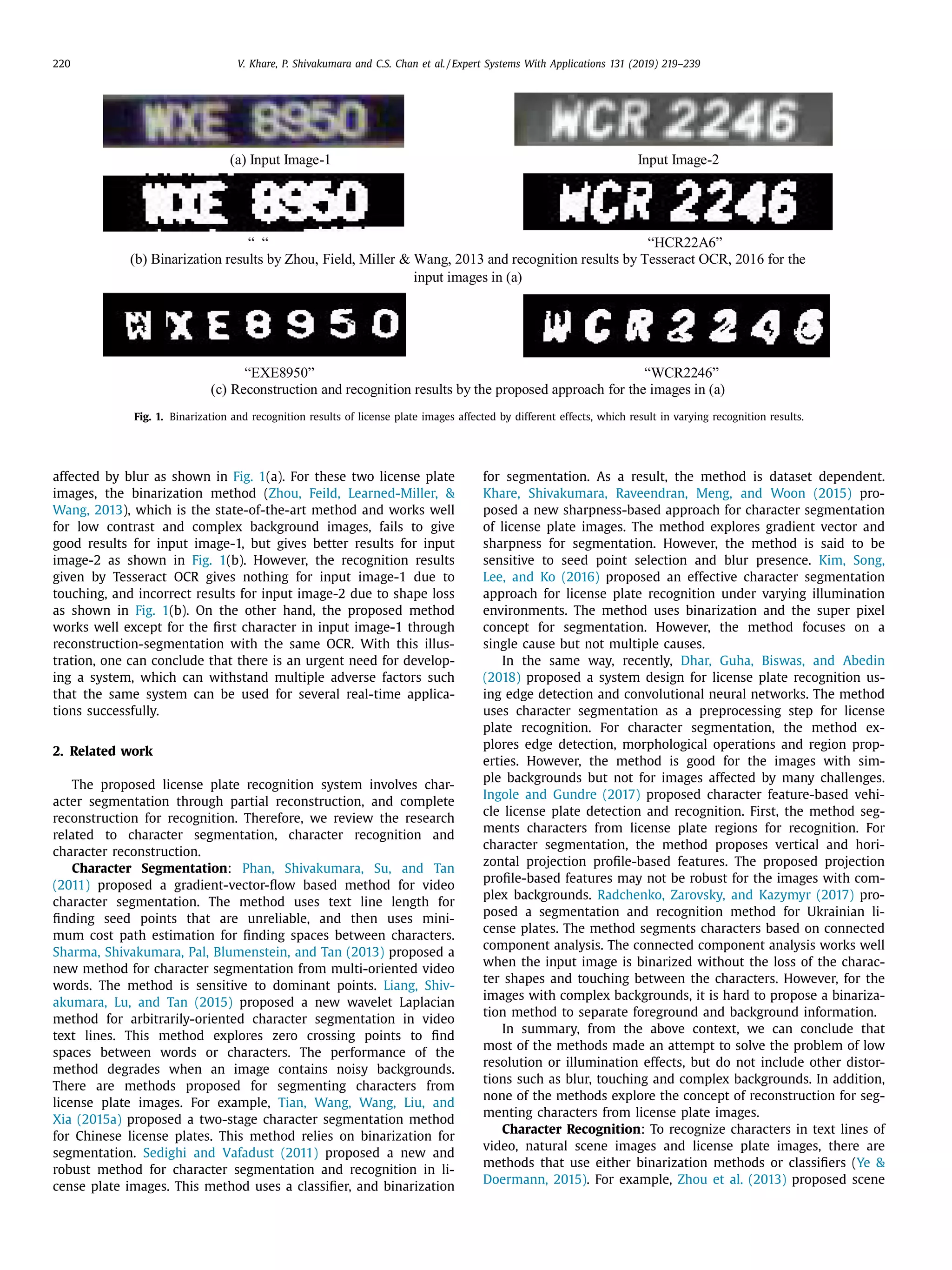 220 V. Khare, P. Shivakumara and C.S. Chan et al. / Expert Systems With Applications 131 (2019) 219–239
Fig. 1. Binarization and recognition results of license plate images affected by different effects, which result in varying recognition results.
affected by blur as shown in Fig. 1(a). For these two license plate
images, the binarization method (Zhou, Feild, Learned-Miller, &
Wang, 2013), which is the state-of-the-art method and works well
for low contrast and complex background images, fails to give
good results for input image-1, but gives better results for input
image-2 as shown in Fig. 1(b). However, the recognition results
given by Tesseract OCR gives nothing for input image-1 due to
touching, and incorrect results for input image-2 due to shape loss
as shown in Fig. 1(b). On the other hand, the proposed method
works well except for the ﬁrst character in input image-1 through
reconstruction-segmentation with the same OCR. With this illus-
tration, one can conclude that there is an urgent need for develop-
ing a system, which can withstand multiple adverse factors such
that the same system can be used for several real-time applica-
tions successfully.
2. Related work
The proposed license plate recognition system involves char-
acter segmentation through partial reconstruction, and complete
reconstruction for recognition. Therefore, we review the research
related to character segmentation, character recognition and
character reconstruction.
Character Segmentation: Phan, Shivakumara, Su, and Tan
(2011) proposed a gradient-vector-ﬂow based method for video
character segmentation. The method uses text line length for
ﬁnding seed points that are unreliable, and then uses mini-
mum cost path estimation for ﬁnding spaces between characters.
Sharma, Shivakumara, Pal, Blumenstein, and Tan (2013) proposed a
new method for character segmentation from multi-oriented video
words. The method is sensitive to dominant points. Liang, Shiv-
akumara, Lu, and Tan (2015) proposed a new wavelet Laplacian
method for arbitrarily-oriented character segmentation in video
text lines. This method explores zero crossing points to ﬁnd
spaces between words or characters. The performance of the
method degrades when an image contains noisy backgrounds.
There are methods proposed for segmenting characters from
license plate images. For example, Tian, Wang, Wang, Liu, and
Xia (2015a) proposed a two-stage character segmentation method
for Chinese license plates. This method relies on binarization for
segmentation. Sedighi and Vafadust (2011) proposed a new and
robust method for character segmentation and recognition in li-
cense plate images. This method uses a classiﬁer, and binarization
for segmentation. As a result, the method is dataset dependent.
Khare, Shivakumara, Raveendran, Meng, and Woon (2015) pro-
posed a new sharpness-based approach for character segmentation
of license plate images. The method explores gradient vector and
sharpness for segmentation. However, the method is said to be
sensitive to seed point selection and blur presence. Kim, Song,
Lee, and Ko (2016) proposed an effective character segmentation
approach for license plate recognition under varying illumination
environments. The method uses binarization and the super pixel
concept for segmentation. However, the method focuses on a
single cause but not multiple causes.
In the same way, recently, Dhar, Guha, Biswas, and Abedin
(2018) proposed a system design for license plate recognition us-
ing edge detection and convolutional neural networks. The method
uses character segmentation as a preprocessing step for license
plate recognition. For character segmentation, the method ex-
plores edge detection, morphological operations and region prop-
erties. However, the method is good for the images with sim-
ple backgrounds but not for images affected by many challenges.
Ingole and Gundre (2017) proposed character feature-based vehi-
cle license plate detection and recognition. First, the method seg-
ments characters from license plate regions for recognition. For
character segmentation, the method proposes vertical and hori-
zontal projection proﬁle-based features. The proposed projection
proﬁle-based features may not be robust for the images with com-
plex backgrounds. Radchenko, Zarovsky, and Kazymyr (2017) pro-
posed a segmentation and recognition method for Ukrainian li-
cense plates. The method segments characters based on connected
component analysis. The connected component analysis works well
when the input image is binarized without the loss of the charac-
ter shapes and touching between the characters. However, for the
images with complex backgrounds, it is hard to propose a binariza-
tion method to separate foreground and background information.
In summary, from the above context, we can conclude that
most of the methods made an attempt to solve the problem of low
resolution or illumination effects, but do not include other distor-
tions such as blur, touching and complex backgrounds. In addition,
none of the methods explore the concept of reconstruction for seg-
menting characters from license plate images.
Character Recognition: To recognize characters in text lines of
video, natural scene images and license plate images, there are
methods that use either binarization methods or classiﬁers (Ye &
Doermann, 2015). For example, Zhou et al. (2013) proposed scene
 