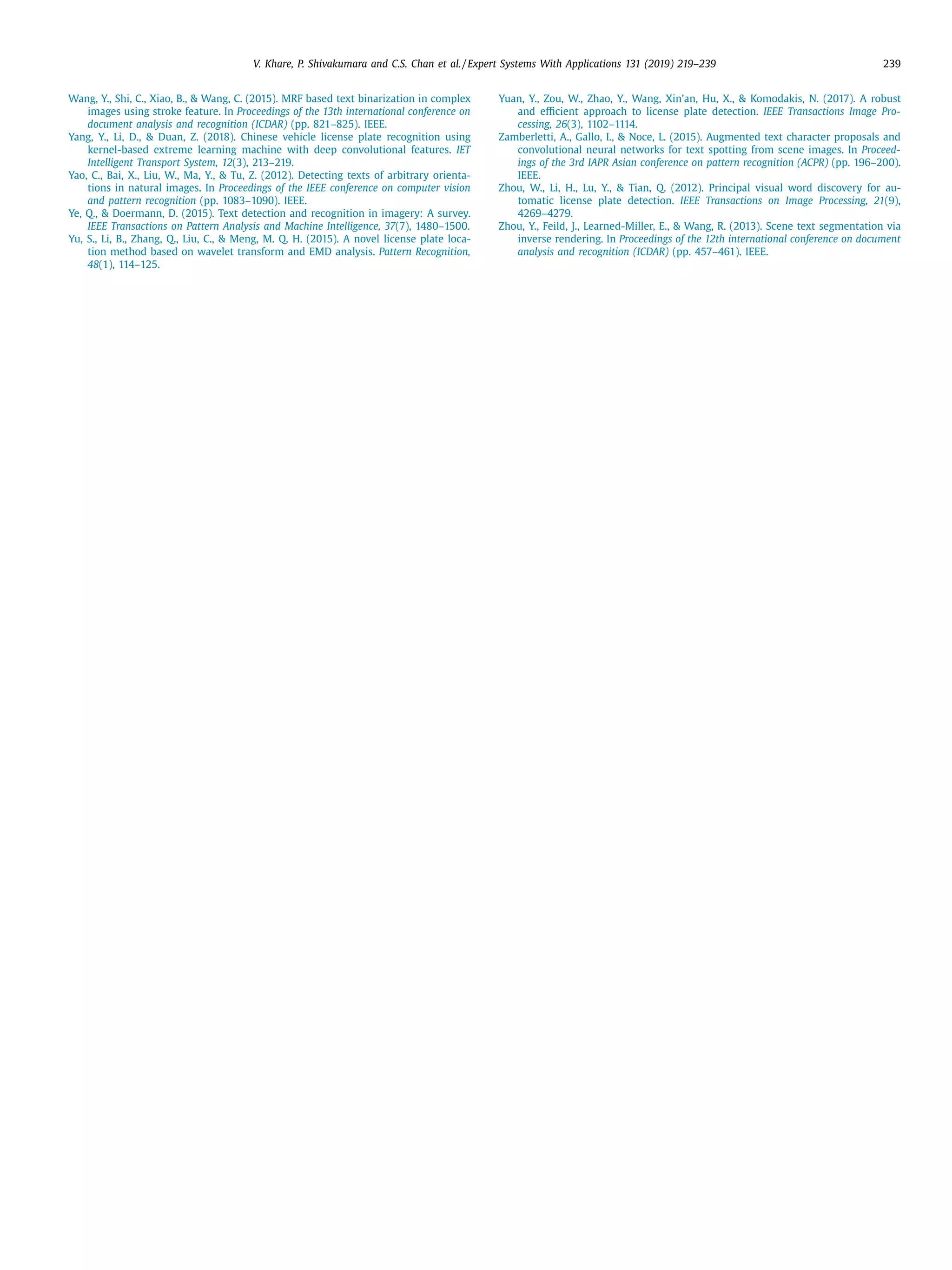 V. Khare, P. Shivakumara and C.S. Chan et al. / Expert Systems With Applications 131 (2019) 219–239 239
Wang, Y., Shi, C., Xiao, B.,  Wang, C. (2015). MRF based text binarization in complex
images using stroke feature. In Proceedings of the 13th international conference on
document analysis and recognition (ICDAR) (pp. 821–825). IEEE.
Yang, Y., Li, D.,  Duan, Z. (2018). Chinese vehicle license plate recognition using
kernel-based extreme learning machine with deep convolutional features. IET
Intelligent Transport System, 12(3), 213–219.
Yao, C., Bai, X., Liu, W., Ma, Y.,  Tu, Z. (2012). Detecting texts of arbitrary orienta-
tions in natural images. In Proceedings of the IEEE conference on computer vision
and pattern recognition (pp. 1083–1090). IEEE.
Ye, Q.,  Doermann, D. (2015). Text detection and recognition in imagery: A survey.
IEEE Transactions on Pattern Analysis and Machine Intelligence, 37(7), 1480–1500.
Yu, S., Li, B., Zhang, Q., Liu, C.,  Meng, M. Q. H. (2015). A novel license plate loca-
tion method based on wavelet transform and EMD analysis. Pattern Recognition,
48(1), 114–125.
Yuan, Y., Zou, W., Zhao, Y., Wang, Xin’an, Hu, X.,  Komodakis, N. (2017). A robust
and eﬃcient approach to license plate detection. IEEE Transactions Image Pro-
cessing, 26(3), 1102–1114.
Zamberletti, A., Gallo, I.,  Noce, L. (2015). Augmented text character proposals and
convolutional neural networks for text spotting from scene images. In Proceed-
ings of the 3rd IAPR Asian conference on pattern recognition (ACPR) (pp. 196–200).
IEEE.
Zhou, W., Li, H., Lu, Y.,  Tian, Q. (2012). Principal visual word discovery for au-
tomatic license plate detection. IEEE Transactions on Image Processing, 21(9),
4269–4279.
Zhou, Y., Feild, J., Learned-Miller, E.,  Wang, R. (2013). Scene text segmentation via
inverse rendering. In Proceedings of the 12th international conference on document
analysis and recognition (ICDAR) (pp. 457–461). IEEE.
 