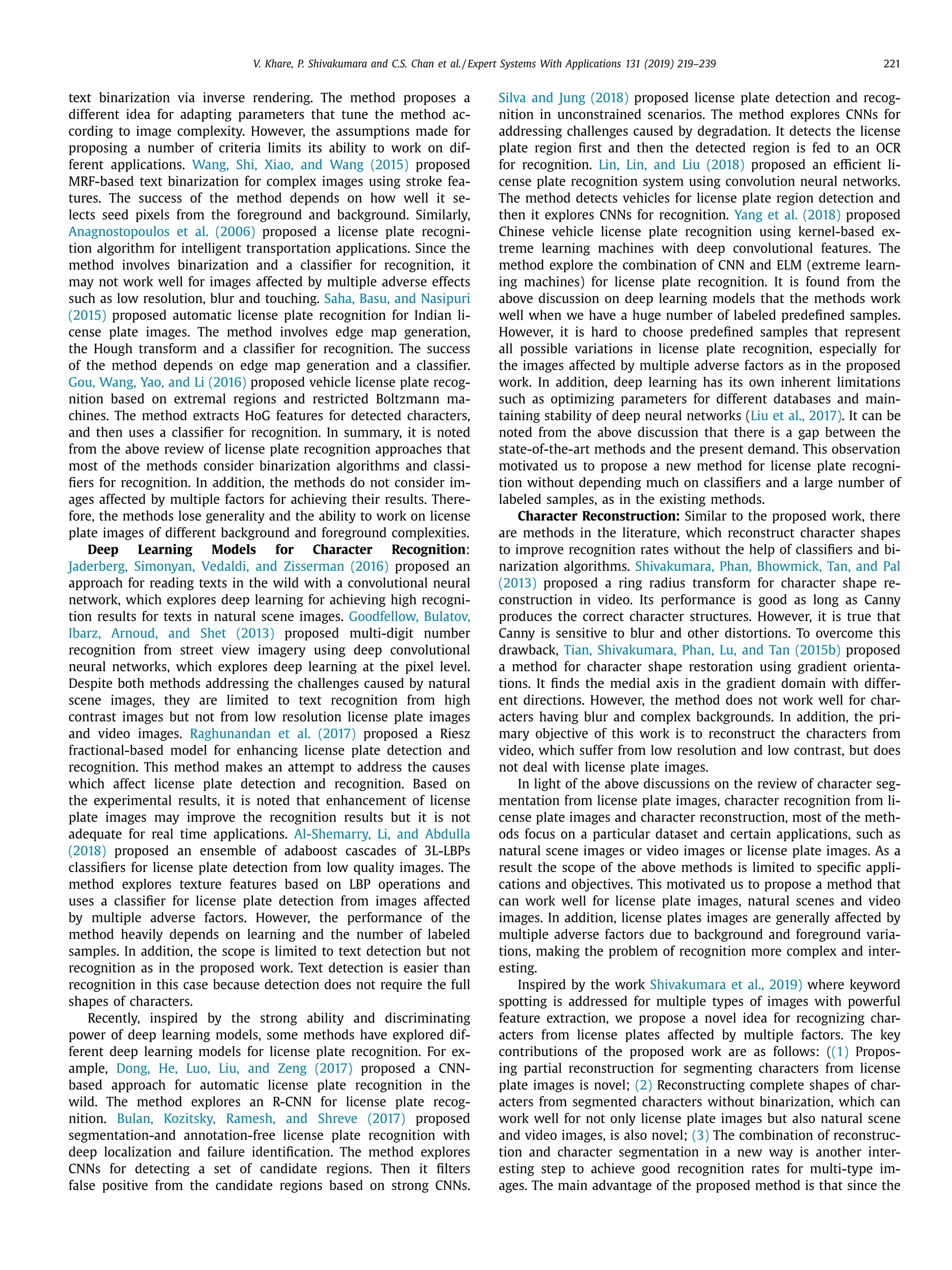 V. Khare, P. Shivakumara and C.S. Chan et al. / Expert Systems With Applications 131 (2019) 219–239 221
text binarization via inverse rendering. The method proposes a
different idea for adapting parameters that tune the method ac-
cording to image complexity. However, the assumptions made for
proposing a number of criteria limits its ability to work on dif-
ferent applications. Wang, Shi, Xiao, and Wang (2015) proposed
MRF-based text binarization for complex images using stroke fea-
tures. The success of the method depends on how well it se-
lects seed pixels from the foreground and background. Similarly,
Anagnostopoulos et al. (2006) proposed a license plate recogni-
tion algorithm for intelligent transportation applications. Since the
method involves binarization and a classiﬁer for recognition, it
may not work well for images affected by multiple adverse effects
such as low resolution, blur and touching. Saha, Basu, and Nasipuri
(2015) proposed automatic license plate recognition for Indian li-
cense plate images. The method involves edge map generation,
the Hough transform and a classiﬁer for recognition. The success
of the method depends on edge map generation and a classiﬁer.
Gou, Wang, Yao, and Li (2016) proposed vehicle license plate recog-
nition based on extremal regions and restricted Boltzmann ma-
chines. The method extracts HoG features for detected characters,
and then uses a classiﬁer for recognition. In summary, it is noted
from the above review of license plate recognition approaches that
most of the methods consider binarization algorithms and classi-
ﬁers for recognition. In addition, the methods do not consider im-
ages affected by multiple factors for achieving their results. There-
fore, the methods lose generality and the ability to work on license
plate images of different background and foreground complexities.
Deep Learning Models for Character Recognition:
Jaderberg, Simonyan, Vedaldi, and Zisserman (2016) proposed an
approach for reading texts in the wild with a convolutional neural
network, which explores deep learning for achieving high recogni-
tion results for texts in natural scene images. Goodfellow, Bulatov,
Ibarz, Arnoud, and Shet (2013) proposed multi-digit number
recognition from street view imagery using deep convolutional
neural networks, which explores deep learning at the pixel level.
Despite both methods addressing the challenges caused by natural
scene images, they are limited to text recognition from high
contrast images but not from low resolution license plate images
and video images. Raghunandan et al. (2017) proposed a Riesz
fractional-based model for enhancing license plate detection and
recognition. This method makes an attempt to address the causes
which affect license plate detection and recognition. Based on
the experimental results, it is noted that enhancement of license
plate images may improve the recognition results but it is not
adequate for real time applications. Al-Shemarry, Li, and Abdulla
(2018) proposed an ensemble of adaboost cascades of 3L-LBPs
classiﬁers for license plate detection from low quality images. The
method explores texture features based on LBP operations and
uses a classiﬁer for license plate detection from images affected
by multiple adverse factors. However, the performance of the
method heavily depends on learning and the number of labeled
samples. In addition, the scope is limited to text detection but not
recognition as in the proposed work. Text detection is easier than
recognition in this case because detection does not require the full
shapes of characters.
Recently, inspired by the strong ability and discriminating
power of deep learning models, some methods have explored dif-
ferent deep learning models for license plate recognition. For ex-
ample, Dong, He, Luo, Liu, and Zeng (2017) proposed a CNN-
based approach for automatic license plate recognition in the
wild. The method explores an R-CNN for license plate recog-
nition. Bulan, Kozitsky, Ramesh, and Shreve (2017) proposed
segmentation-and annotation-free license plate recognition with
deep localization and failure identiﬁcation. The method explores
CNNs for detecting a set of candidate regions. Then it ﬁlters
false positive from the candidate regions based on strong CNNs.
Silva and Jung (2018) proposed license plate detection and recog-
nition in unconstrained scenarios. The method explores CNNs for
addressing challenges caused by degradation. It detects the license
plate region ﬁrst and then the detected region is fed to an OCR
for recognition. Lin, Lin, and Liu (2018) proposed an eﬃcient li-
cense plate recognition system using convolution neural networks.
The method detects vehicles for license plate region detection and
then it explores CNNs for recognition. Yang et al. (2018) proposed
Chinese vehicle license plate recognition using kernel-based ex-
treme learning machines with deep convolutional features. The
method explore the combination of CNN and ELM (extreme learn-
ing machines) for license plate recognition. It is found from the
above discussion on deep learning models that the methods work
well when we have a huge number of labeled predeﬁned samples.
However, it is hard to choose predeﬁned samples that represent
all possible variations in license plate recognition, especially for
the images affected by multiple adverse factors as in the proposed
work. In addition, deep learning has its own inherent limitations
such as optimizing parameters for different databases and main-
taining stability of deep neural networks (Liu et al., 2017). It can be
noted from the above discussion that there is a gap between the
state-of-the-art methods and the present demand. This observation
motivated us to propose a new method for license plate recogni-
tion without depending much on classiﬁers and a large number of
labeled samples, as in the existing methods.
Character Reconstruction: Similar to the proposed work, there
are methods in the literature, which reconstruct character shapes
to improve recognition rates without the help of classiﬁers and bi-
narization algorithms. Shivakumara, Phan, Bhowmick, Tan, and Pal
(2013) proposed a ring radius transform for character shape re-
construction in video. Its performance is good as long as Canny
produces the correct character structures. However, it is true that
Canny is sensitive to blur and other distortions. To overcome this
drawback, Tian, Shivakumara, Phan, Lu, and Tan (2015b) proposed
a method for character shape restoration using gradient orienta-
tions. It ﬁnds the medial axis in the gradient domain with differ-
ent directions. However, the method does not work well for char-
acters having blur and complex backgrounds. In addition, the pri-
mary objective of this work is to reconstruct the characters from
video, which suffer from low resolution and low contrast, but does
not deal with license plate images.
In light of the above discussions on the review of character seg-
mentation from license plate images, character recognition from li-
cense plate images and character reconstruction, most of the meth-
ods focus on a particular dataset and certain applications, such as
natural scene images or video images or license plate images. As a
result the scope of the above methods is limited to speciﬁc appli-
cations and objectives. This motivated us to propose a method that
can work well for license plate images, natural scenes and video
images. In addition, license plates images are generally affected by
multiple adverse factors due to background and foreground varia-
tions, making the problem of recognition more complex and inter-
esting.
Inspired by the work Shivakumara et al., 2019) where keyword
spotting is addressed for multiple types of images with powerful
feature extraction, we propose a novel idea for recognizing char-
acters from license plates affected by multiple factors. The key
contributions of the proposed work are as follows: ((1) Propos-
ing partial reconstruction for segmenting characters from license
plate images is novel; (2) Reconstructing complete shapes of char-
acters from segmented characters without binarization, which can
work well for not only license plate images but also natural scene
and video images, is also novel; (3) The combination of reconstruc-
tion and character segmentation in a new way is another inter-
esting step to achieve good recognition rates for multi-type im-
ages. The main advantage of the proposed method is that since the
 