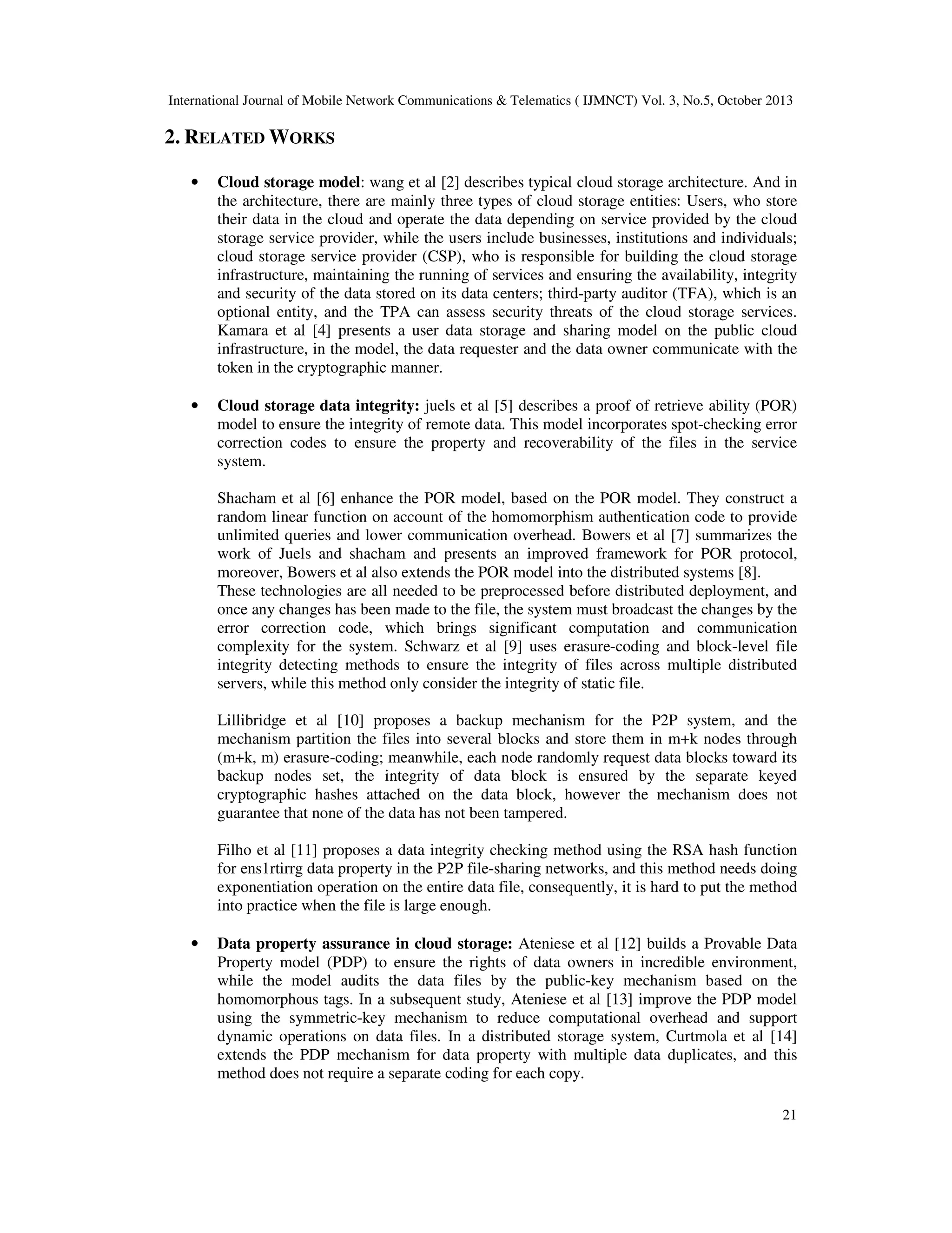 International Journal of Mobile Network Communications & Telematics ( IJMNCT) Vol. 3, No.5, October 2013

2. RELATED WORKS
•

Cloud storage model: wang et al [2] describes typical cloud storage architecture. And in
the architecture, there are mainly three types of cloud storage entities: Users, who store
their data in the cloud and operate the data depending on service provided by the cloud
storage service provider, while the users include businesses, institutions and individuals;
cloud storage service provider (CSP), who is responsible for building the cloud storage
infrastructure, maintaining the running of services and ensuring the availability, integrity
and security of the data stored on its data centers; third-party auditor (TFA), which is an
optional entity, and the TPA can assess security threats of the cloud storage services.
Kamara et al [4] presents a user data storage and sharing model on the public cloud
infrastructure, in the model, the data requester and the data owner communicate with the
token in the cryptographic manner.

•

Cloud storage data integrity: juels et al [5] describes a proof of retrieve ability (POR)
model to ensure the integrity of remote data. This model incorporates spot-checking error
correction codes to ensure the property and recoverability of the files in the service
system.
Shacham et al [6] enhance the POR model, based on the POR model. They construct a
random linear function on account of the homomorphism authentication code to provide
unlimited queries and lower communication overhead. Bowers et al [7] summarizes the
work of Juels and shacham and presents an improved framework for POR protocol,
moreover, Bowers et al also extends the POR model into the distributed systems [8].
These technologies are all needed to be preprocessed before distributed deployment, and
once any changes has been made to the file, the system must broadcast the changes by the
error correction code, which brings significant computation and communication
complexity for the system. Schwarz et al [9] uses erasure-coding and block-level file
integrity detecting methods to ensure the integrity of files across multiple distributed
servers, while this method only consider the integrity of static file.
Lillibridge et al [10] proposes a backup mechanism for the P2P system, and the
mechanism partition the files into several blocks and store them in m+k nodes through
(m+k, m) erasure-coding; meanwhile, each node randomly request data blocks toward its
backup nodes set, the integrity of data block is ensured by the separate keyed
cryptographic hashes attached on the data block, however the mechanism does not
guarantee that none of the data has not been tampered.
Filho et al [11] proposes a data integrity checking method using the RSA hash function
for ens1rtirrg data property in the P2P file-sharing networks, and this method needs doing
exponentiation operation on the entire data file, consequently, it is hard to put the method
into practice when the file is large enough.

•

Data property assurance in cloud storage: Ateniese et al [12] builds a Provable Data
Property model (PDP) to ensure the rights of data owners in incredible environment,
while the model audits the data files by the public-key mechanism based on the
homomorphous tags. In a subsequent study, Ateniese et al [13] improve the PDP model
using the symmetric-key mechanism to reduce computational overhead and support
dynamic operations on data files. In a distributed storage system, Curtmola et al [14]
extends the PDP mechanism for data property with multiple data duplicates, and this
method does not require a separate coding for each copy.
21

 