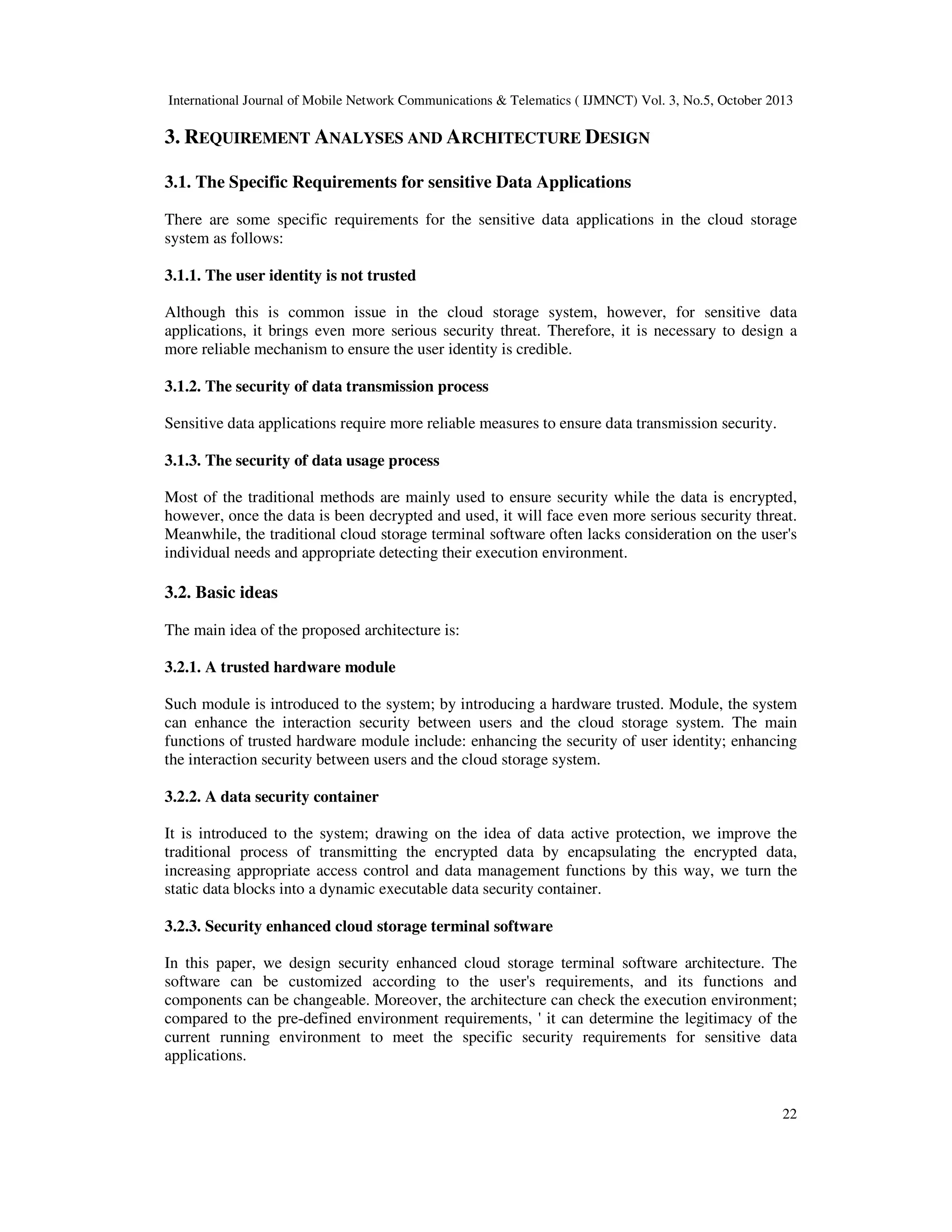 International Journal of Mobile Network Communications & Telematics ( IJMNCT) Vol. 3, No.5, October 2013

3. REQUIREMENT ANALYSES AND ARCHITECTURE DESIGN
3.1. The Specific Requirements for sensitive Data Applications
There are some specific requirements for the sensitive data applications in the cloud storage
system as follows:
3.1.1. The user identity is not trusted
Although this is common issue in the cloud storage system, however, for sensitive data
applications, it brings even more serious security threat. Therefore, it is necessary to design a
more reliable mechanism to ensure the user identity is credible.
3.1.2. The security of data transmission process
Sensitive data applications require more reliable measures to ensure data transmission security.
3.1.3. The security of data usage process
Most of the traditional methods are mainly used to ensure security while the data is encrypted,
however, once the data is been decrypted and used, it will face even more serious security threat.
Meanwhile, the traditional cloud storage terminal software often lacks consideration on the user's
individual needs and appropriate detecting their execution environment.

3.2. Basic ideas
The main idea of the proposed architecture is:
3.2.1. A trusted hardware module
Such module is introduced to the system; by introducing a hardware trusted. Module, the system
can enhance the interaction security between users and the cloud storage system. The main
functions of trusted hardware module include: enhancing the security of user identity; enhancing
the interaction security between users and the cloud storage system.
3.2.2. A data security container
It is introduced to the system; drawing on the idea of data active protection, we improve the
traditional process of transmitting the encrypted data by encapsulating the encrypted data,
increasing appropriate access control and data management functions by this way, we turn the
static data blocks into a dynamic executable data security container.
3.2.3. Security enhanced cloud storage terminal software
In this paper, we design security enhanced cloud storage terminal software architecture. The
software can be customized according to the user's requirements, and its functions and
components can be changeable. Moreover, the architecture can check the execution environment;
compared to the pre-defined environment requirements, ' it can determine the legitimacy of the
current running environment to meet the specific security requirements for sensitive data
applications.

22

 
