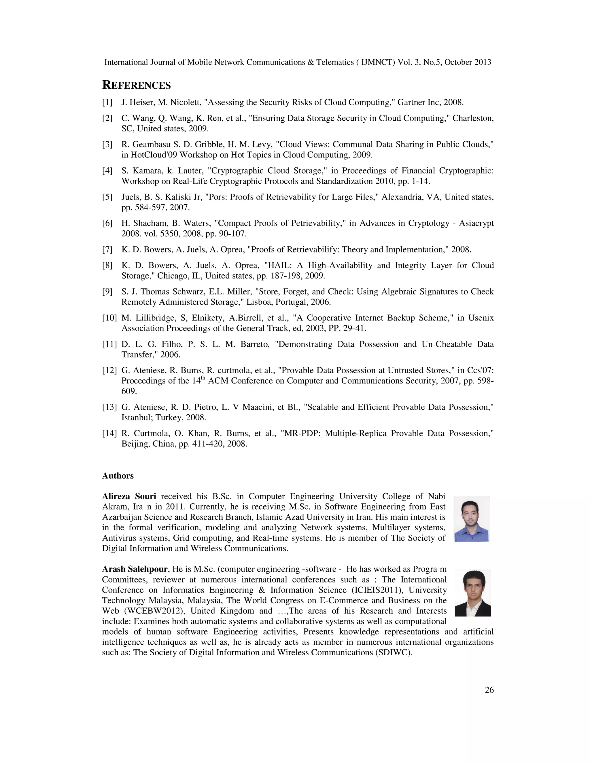 International Journal of Mobile Network Communications & Telematics ( IJMNCT) Vol. 3, No.5, October 2013

REFERENCES
[1] J. Heiser, M. Nicolett, "Assessing the Security Risks of Cloud Computing," Gartner Inc, 2008.
[2] C. Wang, Q. Wang, K. Ren, et al., "Ensuring Data Storage Security in Cloud Computing," Charleston,
SC, United states, 2009.
[3] R. Geambasu S. D. Gribble, H. M. Levy, "Cloud Views: Communal Data Sharing in Public Clouds,"
in HotCloud'09 Workshop on Hot Topics in Cloud Computing, 2009.
[4] S. Kamara, k. Lauter, "Cryptographic Cloud Storage," in Proceedings of Financial Cryptographic:
Workshop on Real-Life Cryptographic Protocols and Standardization 2010, pp. 1-14.
[5] Juels, B. S. Kaliski Jr, "Pors: Proofs of Retrievability for Large Files," Alexandria, VA, United states,
pp. 584-597, 2007.
[6] H. Shacham, B. Waters, "Compact Proofs of Petrievability," in Advances in Cryptology - Asiacrypt
2008. vol. 5350, 2008, pp. 90-107.
[7] K. D. Bowers, A. Juels, A. Oprea, "Proofs of Retrievabilify: Theory and Implementation," 2008.
[8] K. D. Bowers, A. Juels, A. Oprea, "HAIL: A High-Availability and Integrity Layer for Cloud
Storage," Chicago, IL, United states, pp. 187-198, 2009.
[9] S. J. Thomas Schwarz, E.L. Miller, "Store, Forget, and Check: Using Algebraic Signatures to Check
Remotely Administered Storage," Lisboa, Portugal, 2006.
[10] M. Lillibridge, S, Elnikety, A.Birrell, et al., "A Cooperative Internet Backup Scheme," in Usenix
Association Proceedings of the General Track, ed, 2003, PP. 29-41.
[11] D. L. G. Filho, P. S. L. M. Barreto, "Demonstrating Data Possession and Un-Cheatable Data
Transfer," 2006.
[12] G. Ateniese, R. Bums, R. curtmola, et al., "Provable Data Possession at Untrusted Stores," in Ccs'07:
Proceedings of the 14th ACM Conference on Computer and Communications Security, 2007, pp. 598609.
[13] G. Ateniese, R. D. Pietro, L. V Maacini, et Bl., "Scalable and Efficient Provable Data Possession,"
Istanbul; Turkey, 2008.
[14] R. Curtmola, O. Khan, R. Burns, et al., "MR-PDP: Multiple-Replica Provable Data Possession,"
Beijing, China, pp. 411-420, 2008.

Authors
Alireza Souri received his B.Sc. in Computer Engineering University College of Nabi
Akram, Ira n in 2011. Currently, he is receiving M.Sc. in Software Engineering from East
Azarbaijan Science and Research Branch, Islamic Azad University in Iran. His main interest is
in the formal verification, modeling and analyzing Network systems, Multilayer systems,
Antivirus systems, Grid computing, and Real-time systems. He is member of The Society of
Digital Information and Wireless Communications.
Arash Salehpour, He is M.Sc. (computer engineering -software - He has worked as Progra m
Committees, reviewer at numerous international conferences such as : The International
Conference on Informatics Engineering & Information Science (ICIEIS2011), University
Technology Malaysia, Malaysia, The World Congress on E-Commerce and Business on the
Web (WCEBW2012), United Kingdom and …,The areas of his Research and Interests
include: Examines both automatic systems and collaborative systems as well as computational
models of human software Engineering activities, Presents knowledge representations and artificial
intelligence techniques as well as, he is already acts as member in numerous international organizations
such as: The Society of Digital Information and Wireless Communications (SDIWC).

26

 