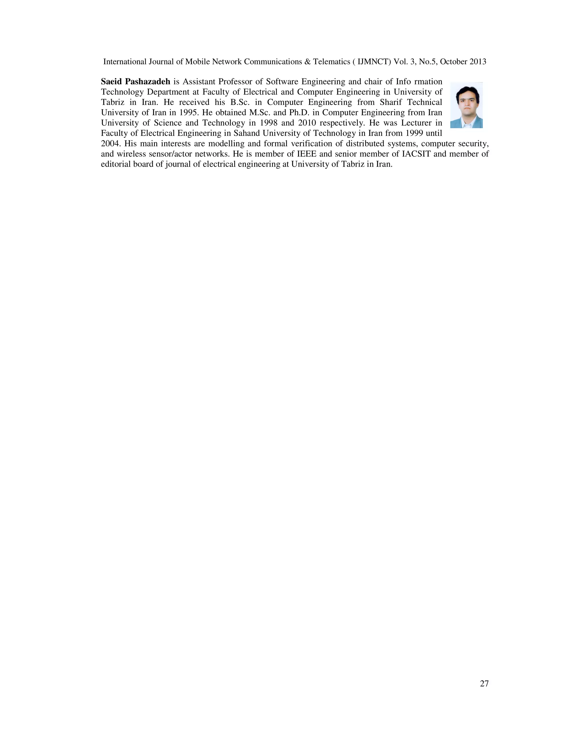 International Journal of Mobile Network Communications & Telematics ( IJMNCT) Vol. 3, No.5, October 2013

Saeid Pashazadeh is Assistant Professor of Software Engineering and chair of Info rmation
Technology Department at Faculty of Electrical and Computer Engineering in University of
Tabriz in Iran. He received his B.Sc. in Computer Engineering from Sharif Technical
University of Iran in 1995. He obtained M.Sc. and Ph.D. in Computer Engineering from Iran
University of Science and Technology in 1998 and 2010 respectively. He was Lecturer in
Faculty of Electrical Engineering in Sahand University of Technology in Iran from 1999 until
2004. His main interests are modelling and formal verification of distributed systems, computer security,
and wireless sensor/actor networks. He is member of IEEE and senior member of IACSIT and member of
editorial board of journal of electrical engineering at University of Tabriz in Iran.

27

 