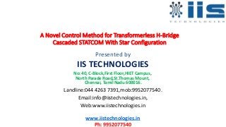 A Novel Control Method for Transformerless H-Bridge
Cascaded STATCOM With Star Configuration
Presented by
IIS TECHNOLOGIES
No: 40, C-Block,First Floor,HIET Campus,
North Parade Road,St.Thomas Mount,
Chennai, Tamil Nadu 600016.
Landline:044 4263 7391,mob:9952077540.
Email:info@iistechnologies.in,
Web:www.iistechnologies.in
www.iistechnologies.in
Ph: 9952077540
 