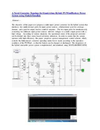 A Novel Converter Topology for Stand-Alone Hybrid PV/Wind/Battery Power 
System using Matlab/Simulink 
Abstract— 
The objective of this paper is to propose a multi- input power converter for the hybrid system that 
interfaces two unidirectional ports for input power sources, a bidirectional port for a storage 
element, and a port for output load in a unified structure. The two input ports for simultaneously 
converting two different input power sources with low voltages to a stable output power with a 
high voltage. According to various situations, the operational states of the proposed converter 
can be divided into three states based on battery utilization .In order to ensure that the system 
operates with high efficiency, this paper proposes a power management control scheme, which 
controls the bidirectional converter operating under boost mode according to the operation 
condition of the PV/Wind , so that the battery can be charged or discharged. The integration of 
the hybrid renewable power system is implemented and simulated using MATLAB/SIMULINK. 
 