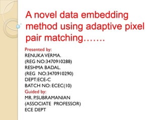 A novel data embedding
method using adaptive pixel
pair matching…….
Presented by:
RENUKA VERMA.
(REG NO:3470910288)
RESHMA BADAL.
(REG NO:3470910290)
DEPT:ECE-C
BATCH NO: ECEC(10)
Guided by:
MR. P.SUBRAMANIAN
(ASSOCIATE PROFESSOR)
ECE DEPT
 