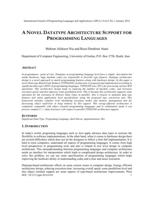 International Journal of Programming Languages and Applications ( IJPLA ) Vol.4, No.1, January 2014

A NOVEL DATATYPE ARCHITECTURE SUPPORT FOR
PROGRAMMING LANGUAGES
Mehran Alidoost Nia and Reza Ebrahimi Atani
Department of Computer Engineering, University of Guilan, P.O. Box 3756, Rasht, Iran.

ABSTRACT
In programmers point of view, Datatypes in programming language level have a simple description but
inside hardware, huge machine codes are responsible to describe type features. Datatype architecture
design is a novel approach to match programming features along with hardware design. In this paper a
novel Data type-Based Code Reducer (TYPELINE) architecture is proposed and implemented according to
significant data types (SDT) of programming languages. TYPELINE uses TEUs for processing various SDT
operations. This architecture design leads to reducing the number of machine codes, and increases
execution speed, and also improves some parallelism level. This is because this architecture supports some
operation for the execution of Abstract Data Types in parallel. Also it ensures to maintain data type
features and entire application level specifications using the proposed type conversion unit. This
framework includes compiler level identifying execution modes and memory management unit for
decreasing object read/write in heap memory by ISA support. This energy-efficient architecture is
completely compatible with object oriented programming languages and in combination mode it can
process complex C++ data structures with respect to parallel TYPELINE architecture support.

KEYWORDS
Significant Data Type, Programing Language, dark Silicon, implementation, ISA,

1. INTRODUCTION
In today's world, programing languages such as Java apply advance data types to increase the
flexibility in software implementations. In the other hand, when it comes to hardware design there
are several difficulties which does not let the designers to follow a fruit full implementation. It is
hard to train computers, understand all aspects of programming languages. It comes from high
level perspectives in programming tools and also is related to low level design in computer
architecture. This misunderstanding between programming languages and computer architecture
needs an interface for interpretation which leads to complicated design architecture. In order to
solve this problem, we can use some specifications of programming languages which helps
improving the hardware ability of understanding codes and a clear and easier execution.
Datatype-based architecture effects on some current issues in computer design. Energy efficient
architecture design, reducing execution time, increasing overall speed, some parallelism level and
also object oriented support are some aspects of type-based architecture improvements. Prior
DOI : 10.5121/ijpla.2014.4101

1

 