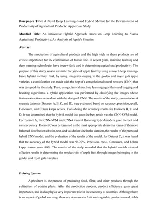 Base paper Title: A Novel Deep Learning-Based Hybrid Method for the Determination of
Productivity of Agricultural Products: Apple Case Study
Modified Title: An Innovative Hybrid Approach Based on Deep Learning to Assess
Agricultural Productivity: An Analysis of Apple's Situation
Abstract
The production of agricultural products and the high yield in these products are of
critical importance for the continuation of human life. In recent years, machine learning and
deep learning technologies have been widely used in determining agricultural productivity. The
purpose of this study was to estimate the yield of apple fruit by using a novel deep learning-
based hybrid method. First, by using images belonging to the golden and royal gala apple
varieties, a classification was made with the help of a convolutional neural network (CNN) that
was designed for the study. Then, using classical machine learning algorithms and bagging and
boosting algorithms, a hybrid application was performed by classifying the images whose
feature extractions were done with the designed CNN. The results of the study, presented on 4
separate datasets (Datasets A, B, C, and D), were evaluated based on accuracy, precision, recall,
F-measure, and Cohen kappa scores. Considering the accuracy results for Datasets B, C, and
D, it was determined that the hybrid model that gave the best result was the CNN-SVM model.
For Dataset A, the CNN-SVM and CNN-Gradient Boosting hybrid models gave the best and
same accuracy. Dataset C was determined as the most appropriate dataset in terms of the more
balanced distribution of train, test, and validation size in the datasets, the results of the proposed
hybrid CNN model, and the evaluation of the results of the model. For Dataset C, it was found
that the accuracy of the hybrid model was 99.70%. Precision, recall, f-measure, and Cohen
kappa scores were 99%. The results of the study revealed that the hybrid models showed
effective results in determining the productivity of apple fruit through images belonging to the
golden and royal gala varieties.
Existing System
Agriculture is the process of producing food, fiber, and other products through the
cultivation of certain plants. After the production process, product efficiency gains great
importance, and it also plays a very important role in the economy of countries. Although there
is an impact of global warming, there are decreases in fruit and vegetable production and yields
 
