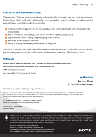 Formoredetailscontact:ers.info@hcl.com
Followusontwitter:http://twitter.com/hclersand
Ourbloghttp://www.hcltech.com/blogs/engineering-and-rd-services
Visitourwebsite:http://www.hcltech.com/engineering-rd-services
Hello,I’m from HCL’sEngineeringandR&DServices.Weenabletechnologyledorganizationstogotomarketwithinnovativeproducts
andsolutions.Wepatnerwithourcustomersinbuildingworldclassproductsandcreatingassociatedsolutiondeliveryecosystems
to help bringmarketleadership.Wedevelop engineeringproducts,solutionsand platformsacrossAerospaceand Defense,
Automotive,ConsumerElectronics,Software,Online,IndustrialManufacturing,MedicalDevices,NetworkingandTelecom,Oﬃce
Automation,SemiconductorandServers&Storageforourcustomers.
ThiswhitepaperispublishedbyHCLEngineeringandR&DServices.
Theviewsandopinionsinthisarticleareforinformationalpurposesonlyandshouldnotbeconsideredasasubstituteforprofessional
businessadvice.TheusehereinofanytrademarksisnotanassertionofownershipofsuchtrademarksbyHCLnorintendedtoimply
anyassociationbetweenHCLandlawfulownersofsuchtrademarks.
FormoreinformationaboutHCLEngineeringandR&DServices,
Pleasevisithttp://www.hcltech.com/engineering-rd-services
Copyright@ HCCopyright@ HCLTechnologies
Allrightsreserved.
PraveenAhuja
HCLEngineeringandR&DServices
Reference
ConclusionandRecommendations
AuthorInfo
VibrationAnalysisofElectronicEquipment,DaveS.Steinberg,ThirdEdition,McGrawHillspublications
EnvironmentalTestsProcedure-ProductShockTests-DocumentSection760
ANSYS12.1HelpDocumentation
AIAAPaper,#2004-1535,A.BrownandD.McGhee
ThisextensiveFEAbaseddesignmethodology,substantiatedbytheusageofvariousempiricalequations,
Test-to-FEAcorrelationandmodelcalibration,hasbeensuccessfullyimplementedinvariousrealtimedesign
projectsleadingtothefollowingbusinessbeneﬁts:
Iterativedesignusingparametricmodeling,leadingtoanoptimizedsolutionwithintheconstrained
designspace.
Fasterturnaroundtime,leadingtoanoverallreductioninproductdesigncycle.
Signiﬁcantreductionintestingandprototypingcostandeﬀorts.
Enhancedproductivityandeﬃciency.
Abilitytoidentifyunforeseenproblem areasinthesystem.
Theoverallsimulationtimecanbereducedfurtherwiththehelpofautomationtoolslikescripts/macros.Pro-
gramminglanguagescanalsobeusedforeasierandfasterpostprocessingofFEsimulationresults.
FEABasedMethodology |10
 