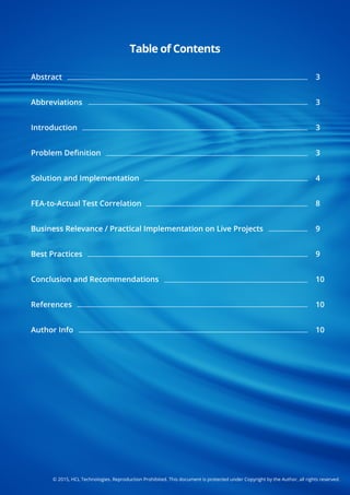 ©2015,HCLTechnologies.ReproductionProhibited.ThisdocumentisprotectedunderCopyrightbytheAuthor,allrightsreserved.
Abstract
Abbreviations
Introduction
Problem Deﬁnition
SolutionandImplementation
FEA-to-ActualTestCorrelation
BusinessRelevance/PracticalImplementationonLiveProjectsBusinessRelevance/PracticalImplementationonLiveProjects
BestPractices
ConclusionandRecommendations
References
AuthorInfo
3
3
3
3
4
8
99
9
10
10
10
TableofContents
 