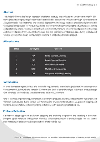 ©2015,HCLTechnologies.ReproductionProhibited.ThisdocumentisprotectedunderCopyrightbytheAuthor,allrightsreserved.
Thispaperdescribesthedesignapproachestablishedtostudyandsimulatethevibrationbehaviorofelec-
tronicproductsandprovidegoodcorrelationbetweentestdataandFEsimulationthroughawellcalibrated
analyticalmodel.Thisestablishedandvalidatedapproach/methodologyhasbeenpracticallyimplementedin
variousrealtimeprojectsforvariousHCLclients,therebyeliminating/minimizingtheactualhardwaretesting
andprototypingeﬀortsresultinginasigniﬁcantreductioninturnaroundtime,increasedproductcostsavings
andimprovedproductivity.Anaddedadvantagethatthisapproachprovidesisanopportunitytostudyand
validateseveralotherdesignconﬁgurationsresultinginarobustandreliableproduct.validateseveralotherdesignconﬁgurationsresultinginarobustandreliableproduct.
Sl.No
1
2
3
4
5
FEA
PSD
PCB
MPC
CAE
FiniteElementAnalysis
PowerSpectralDensity
PrintedCircuitBoard
MultiPointConstraints
ComputerAidedEngineering
FullFormAcronyms
Abstract
Inordertomeetstringentproductandfunctionalrequirements,allelectronicproductshavetocomplywith
variousthermal,structuralandvibrationstandardsandcatertootherchallengeslikeuniqueproductdesign
withenhancedfunctionalities,spaceconstraints,aesthetics,andmore.
Oneofthemostimportantrequirementsofanelectronicproductistowithstandsigniﬁcantlyhighshockand
vibrationlevelscausedduetovarioususerhandlingandenvironmentalsituationsviz.productshippingand
handling,transportation,enduserhandlingandabuse,earthquake/seismicloading,etc.
Introduction
Atraditionaldesignapproachdealswithdesigningandanalyzingtheproductandvalidatingitthereafter
usingthetypicalhardwaretestingwhichinvolvesaconsiderableamountofeﬀortandcost.Thiscostcanbe
ever-increasingincasevariousdesigniterationsaretobetriedout.
Problem Deﬁnition
Abbreviations
FEABasedMethodology|3
 