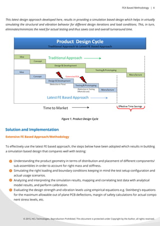 ©2015,HCLTechnologies.ReproductionProhibited.ThisdocumentisprotectedunderCopyrightbytheAuthor,allrightsreserved.
Thislatestdesignapproachdevelopedhere,resultsinprovidingasimulationbaseddesignwhichhelpsinvirtually
simulatingthestructuralandvibrationbehaviorfordiﬀerentdesigniterationsandloadconditions.This,inturn,
eliminates/minimizestheneedforactualtestingandthussavescostandoverallturnaroundtime.
ExtensiveFEBasedApproach/Methodology
ToeﬀectivelyusethelatestFEbasedapproach,thestepsbelowhavebeenadoptedwhichresultsinbuilding
asimulationbaseddesignthatcompareswellwithtesting:
Understandingtheproductgeometryintermsofdistributionandplacementofdiﬀerentcomponents/
sub-assembliesinordertoaccountforrightmassandstiﬀness.
Simulatingtherightloadingandboundaryconditionskeepinginmindthetestsetupconﬁgurationand
actualusagescenarios.
Analyzingandinterpretingthesimulationresults,mappingandcorrelatingtestdatawithanalytical
modelresults,andperform calibration.
Evaluatingthedesignstrengthandvibrationlevelsusingempiricalequationse.g.Steinberg'sequations
forthemaximum allowableoutofplanePCBdeﬂections,marginofsafetycalculationsforactualcompo
nentstresslevels,etc.
Figure1.ProductDesignCycle
SolutionandImplementation
FEABasedMethodology |4
 