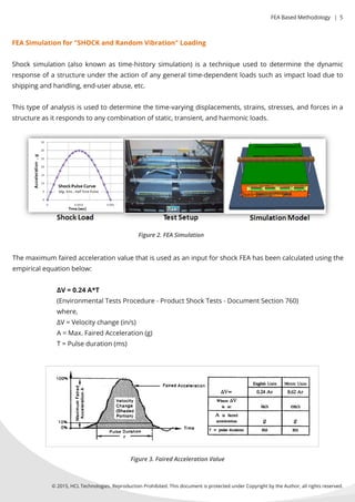 FEASimulationfor"SHOCKandRandom Vibration"Loading
Shocksimulation(alsoknownastime-historysimulation)isatechniqueusedtodeterminethedynamic
responseofastructureundertheactionofanygeneraltime-dependentloadssuchasimpactloaddueto
shippingandhandling,end-userabuse,etc.
Thistypeofanalysisisusedtodeterminethetime-varyingdisplacements,strains,stresses,andforcesina
structureasitrespondstoanycombinationofstatic,transient,andharmonicloads.
Themaximum fairedaccelerationvaluethatisusedasaninputforshockFEAhasbeencalculatedusingthe
empiricalequationbelow:
∆V=0.24A*T
(EnvironmentalTestsProcedure-ProductShockTests-DocumentSection760)
where,
∆V=Velocitychange(in/s)
A=Max.FairedAcceleration(g)
T=Pulseduration(ms)T=Pulseduration(ms)
Figure2.FEASimulation
Figure3.FairedAccelerationValue
©2015,HCLTechnologies.ReproductionProhibited.ThisdocumentisprotectedunderCopyrightbytheAuthor,allrightsreserved.
FEABasedMethodology |5
 