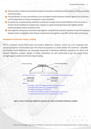 Theboundaryconditions(constraintslocations)shouldberecheckedandsimulatedascloseaspossible
tothetestsetup.
Thedistributionofmassandstiﬀnessinthesimulatedmodelshouldbecheckedagainsttheactualtest
unitforplacementofvariouscomponents/sub-assemblies.
Ifaparticularcomponent/sub-assemblycontributesenoughtotheoverallstiﬀnessofthestructure,it
shouldnotbemodeledaslumpedmass.Instead,anapproximategeometrywithslightlyrealistic
materialpropertyvaluesshouldbeused.
TwoadjacentcomponentsshouldbetiedtogetherusingMPCs/Constraintsequationsonlyifthedistance
betweenthemisnegligiblysmall.DistantcomponentstiedtogetherusingMPCwillprovideunnecessary
©2015,HCLTechnologies.ReproductionProhibited.ThisdocumentisprotectedunderCopyrightbytheAuthor,allrightsreserved.
Figure6.DaveSSteinberg'sdeﬂectionequationsforShockandRandomVibrationsanalysis
FEABasedMethodology |7
AcceptanceCriteriafor'Shock'Loading
TheFEsimulationresults(PCBboardout-of-planedeﬂections,stresses,strains,etc.)arecomparedwith
variousacceptancecriteriabasedupontheempiricalequationsasshownbelow.Themaximum allowable
out-of-planeboarddeﬂectionsarecalculatedusingDaveSSteinberg'sdeﬂectionequationsforShockand
Random Vibrationsanalysis.MarginofSafetycalculationsarealsoperformedtogettheoverallboard
strengthagainstrandom andshockimpactloading.
 