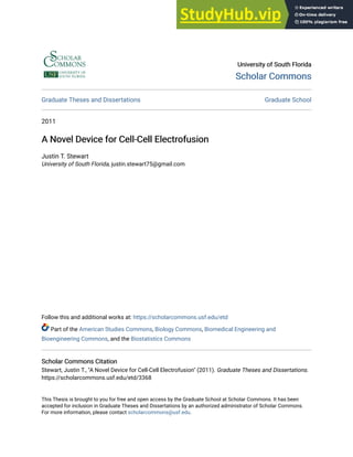 University of South Florida
University of South Florida
Scholar Commons
Scholar Commons
Graduate Theses and Dissertations Graduate School
2011
A Novel Device for Cell-Cell Electrofusion
A Novel Device for Cell-Cell Electrofusion
Justin T. Stewart
University of South Florida, justin.stewart75@gmail.com
Follow this and additional works at: https://scholarcommons.usf.edu/etd
Part of the American Studies Commons, Biology Commons, Biomedical Engineering and
Bioengineering Commons, and the Biostatistics Commons
Scholar Commons Citation
Scholar Commons Citation
Stewart, Justin T., "A Novel Device for Cell-Cell Electrofusion" (2011). Graduate Theses and Dissertations.
https://scholarcommons.usf.edu/etd/3368
This Thesis is brought to you for free and open access by the Graduate School at Scholar Commons. It has been
accepted for inclusion in Graduate Theses and Dissertations by an authorized administrator of Scholar Commons.
For more information, please contact scholarcommons@usf.edu.
 