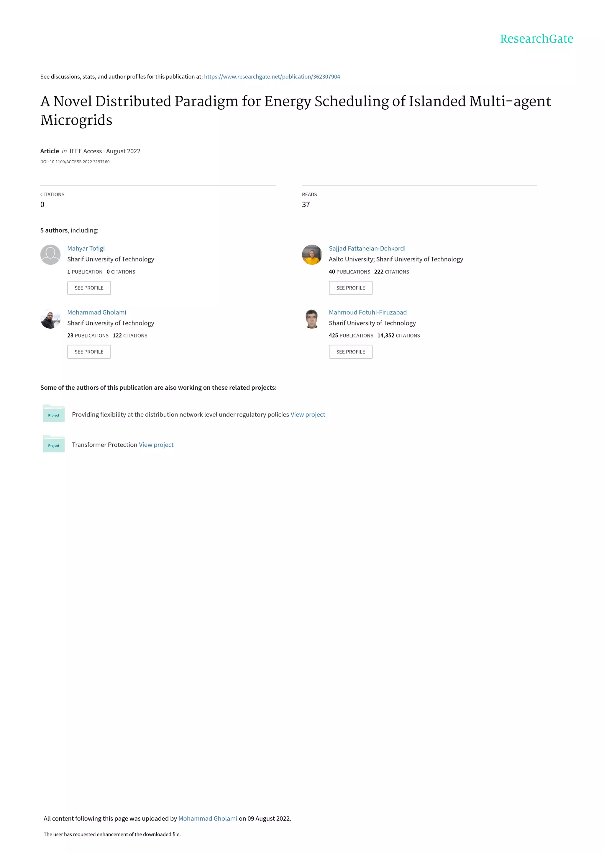 See discussions, stats, and author profiles for this publication at: https://www.researchgate.net/publication/362307904
A Novel Distributed Paradigm for Energy Scheduling of Islanded Multi-agent
Microgrids
Article  in  IEEE Access · August 2022
DOI: 10.1109/ACCESS.2022.3197160
CITATIONS
0
READS
37
5 authors, including:
Some of the authors of this publication are also working on these related projects:
Providing flexibility at the distribution network level under regulatory policies View project
Transformer Protection View project
Mahyar Tofigi
Sharif University of Technology
1 PUBLICATION   0 CITATIONS   
SEE PROFILE
Sajjad Fattaheian-Dehkordi
Aalto University; Sharif University of Technology
40 PUBLICATIONS   222 CITATIONS   
SEE PROFILE
Mohammad Gholami
Sharif University of Technology
23 PUBLICATIONS   122 CITATIONS   
SEE PROFILE
Mahmoud Fotuhi-Firuzabad
Sharif University of Technology
425 PUBLICATIONS   14,352 CITATIONS   
SEE PROFILE
All content following this page was uploaded by Mohammad Gholami on 09 August 2022.
The user has requested enhancement of the downloaded file.
 